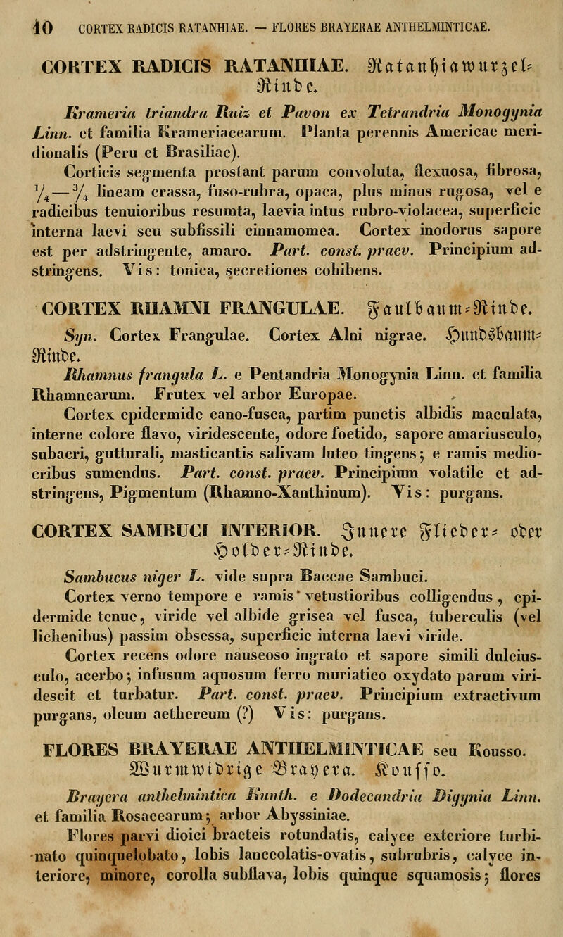 CORTEX RADICIS RATANHIAE. gtatCLntyatouvitU ^ittbc. Krameria triandra Ruiz et Pavon ex Tetrandria Monogynia Linn. et familia Krameriacearum. Planta perennis Americae meri- dionalis (Peru et Brasiliae). Corticis segmenta prostant parum convoluta, flexuosa, fibrosa, y4 — 3/4 lineam crassa, fuso-rubra, opaca, plus minus rugosa, vel e radicibus tenuioribus resumta, laevia intus rubro-yiolacea, superficie mterna laevi seu subfissili cinnamomea. Cortex inodorus sapore est per adstringente, amaro. Part. const. praev. Principium ad- stringens. Yis: tonica, secretiones cohibens. CORTEX RHAMNI FRANGULAE. gaul&aum*3fctttbe. Syn. Cortex Frangulae. Cortex Alni nigrae. ^)linb$&auttt' Sftittbe* lUiamnus frangula L. e Pentandria Monogynia Linn. et familia Rhamnearum. Frutex vel arbor Europae. Cortex epidermide cano-fusca, partim punctis albidis maculata, interne colore flavo, viridescente, odore foetido, sapore amariusculo, subacri, gutturali, masticantis salivam luteo ting:ensj e ramis medio- cribus sumendus. Part. const. praev. Principium volatile et ad- string:ens, Pig-mentum (Rhamno-Xanthinum). Yis: purgans. CORTEX SAMBUCI INTERIOR. Qttttere gtteber* ober ^olber-D^ittbe* Sambucus niger L. vide supra Baccae Sambuci. Cortex verno tempore e ramis' vetustioribus collig-endus , epi- dermide tenue, viride vel albide grisea vel fusca, tuberculis (vel lichenibus) passim obsessa, superficie interna laevi viride. Cortex recens odore nauseoso ingrato et sapore simili dulcius- culo, acerbo 5 infusum aquosum ferro muriatico oxydato parum viri- descit et turbatur. Part. const. praev. Principium extractivum purgans, oleum aethereum (?) Vis: purg:ans. FLORES BRAYERAE ANTHELMHNTICAE seu Kousso. SKurmttubrtge 33ratyera. ^ottffo, Brayera anthclmintica Kuntli. e Dodecandria Digynia Linn. et familia Rosacearum j arbor Abyssiniae. Flores parvi dioici bracteis rotundatis, calyce exteriore turbi- -imto quinquelobato, lobis lanceolatis-ovatis, subrubris, calyce in- teriore, minore, corolla subflava, lobis quinque squamosis 3 flores