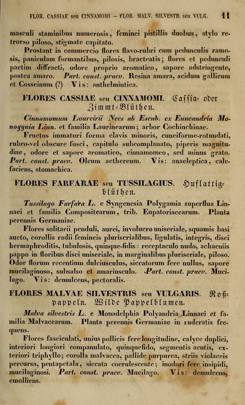 FLOR. CASSIAE seu CINNAMOMI - FLOR. MALV. SILVESTR. seu VULG. 1 i masculi staminibus numcrosis, feminei pistillis duobus, stylo re- trorso piloso, stigmate capitato. Prostant in commcrcio florcs flavo-rubri cum pcdunculis ramo- sis, paniculam formantibus, pilosis, bractcatis* flores et pedunculi partim diffracti, odore proprio aromatico, sapore adstrin^ente, postea amaro. Parl. const. praev. Resina amara, acidum gallicum et Cosseinum (?) Vis: antbelmintica. FLORES. CASSIAE seu CINIVAMOMI. (^ctffta^ ober Cinnamomum Ijoureirii Nees ab Esenb. ex Enneandria Mo- nogynia Linn. et familia Laurinearum$ arbor Cochincbinae. Fructus immaturi forma clavis minoris, cuneiforme-rotundati, rubro-vel obscure fusci, capitulo subcomplanato, piperis magnitu- dine, odore et sapore aromatico, cinnamomeo, sed minus grato. Part. const. praev. Oleum aetbereum. Vis: anaeleptica, cale- faciens, stomacbica. FLORES FARFARAE seu TUSSILAGIUS. $ufUttifr Mittljett. Tussitago Farfara Jj. e Syng-enesia Polyg:amia superflua Lin- naei et familia Compositearum, trib. Eupatoriacearum. Planta perennis Germaniae. Flores solitarii penduli, aurei, involucro uniseriale, squamis basi aucto, corollis radii femineis pluriscrialibus, lig-ulatis, integris, disci bermapbroditis, tubulosis, quinque-fidis : receptaculo nudo, acbaeuiis pappo in floribus disci uniseriale, in marg-inalibus pluriseriale, piloso. Odor florum recentium dulciusculus, siccatorum fere nullus, sapore mucilag-inoso, subsalso et amariusculo. •Part. const. praev. Muci- lag-o. Vis: demulcens, pectoralis. FLORES MALVAE SILVESTRIS seu VULGARIS. diofc pappeftt, SStlbe $pappefHitttteit. Malva silvestris Jj. e Monadelpbia Polyandria Xinnaei et fa- milia Malvacearum. Planta perennis Germaniae in ruderatis fre- quens. Flores fasciculati, unius pollicis fere longitudine, calyce duplici, interiori long-iori companulato, quinquefido, segmentis acutis, ex- teriori triphylloj corolla malvacea, pallide purpurea, striis violaceis percursa, pentapetala, siccata coerulescente 5 inodori ferc insipidi, mucilaginosi. Part. const. praev. Mucilago. Vis: demulcens, emolliens.