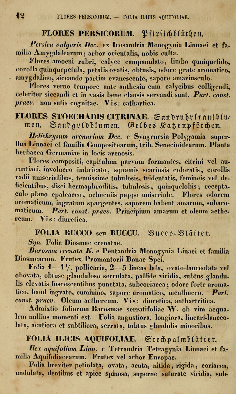 FLORES PERSICORUM. $ftrftrf)M«ttyett. Persica vulgaris Dec. ex Icosandria Monogynia Linnaei et fa- milia Amyg-dalearum; arbor orientalis, nobis culta. Flores amoeni r.ubri, calyce campanulato, limbo quniquefido, corolla quinquepetala, petalis ovatis, obtusis, odore grate aromatico, amygxlalino, siccando partim evanescente, sapore amariusculo. Flores verno tempore ante anthesin cum calycibus collig-endi, celeriter siccandi et in vasis bene clausis servandi sunt. Part. const. praev. non satis cog-nitae. Yis: catliartica. FLORES STOECHADIS CITRIIYAE. ©anbruIjrfratttMu* tttett. ©anbgotbBtumctt. ©etfceS ta^ettpfotdjctt. Helichrysum arenarium Dec. e Syng-enesia Polyg-amia super- flua Linnaei et familia Compositearum, trib. Senecioidearum. Planta herbacea Germaniae in locis arenosis. Flores compositi, capitulum parvum formantes, citrini vel au- rantiaci, involucro imbricato, squamis scariosis coloratis, corollis radii uniserialibus, tenuissime tubulosis, tridentatis, femineis vel de- ficientibus, disci hermapliroditis, tubulosis, quinquelobis •, recepta- culo plano epaleaceo, achaeniis pappo uniseriale. Flores odorem aromaticum, ingratum sparg-entes, saporem habent amarum, subaro- maticum. Part. const. praev. Principium amarum et oleum aethe- reum. Vis: diuretica. FOLIA RUCCO seu RUCCU. 55ttCCO^tatter. Syn. Folia Diosmae crenatae. Barosma crenata K. e Pentandria Monog-ynia Linaei et familia Diosmearum. Frutex Promontorii Ronae Spei. Folia 1 — iy2 pollicaria, 2—5 lineas lata, ovato-lanceolata vel obovata, obtuse g-landuloso serrulata, pallide viridia, subtus g-landu- lis elevatis fuscescentibus punctata, subcoriacea; odore forte aroma- tico, haud ingrato, cuminino, sapore aromatico, menthaceo. Part. const. praev. Oleum aethereum. Vis: diuretica, anthartritica. Admixtio foliorum Rarosmae serratifoliae W. ob vim aequa- lem nullius momenti est. Folia ang-ustiora, longiora, lineari-Ianceo- lata, acutiora et subtiliora, serrata, tubtus glandulis minoribus. FOLIA ILICIS AQUIFOLIAE. ©tedjpafitt&tatter. Ilex aquifolium Linn. e Tetrandria Tetragynia Linnaei et fa- milia Aquifoliacearum. Frutex vel arbor Europae. Folia breviter petiolata, ovata, acuta, nitida, rigida, coriacea, undulata, dentibus et apice spinosa, superne saturate viridia, sub-