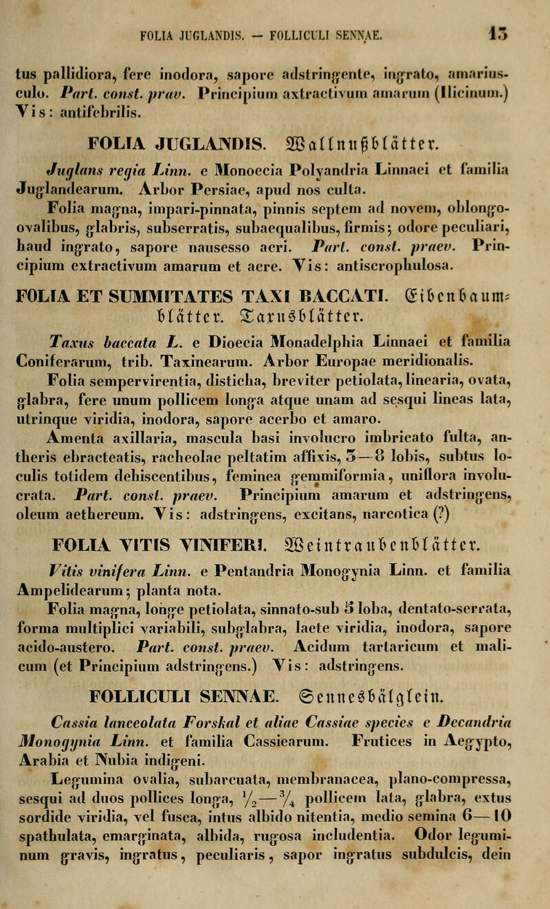 FOLIA JUGLANDIS. - FOLLICULI SEXNAE. 15 tus pallidiora, fere inodora, sapore adstringente, ingrato, amarius- culo. Part. const. prav. Principium axtractivum amarum (liicinum.) V i s: antifcbrilis. FOLfA JUGLAJXDIS. 2Battnit^Btd11er. Juglans regia Linn. e Monoecia Polyandria Linnaei et familia Juglandearum. ArLor Persiae, apud nos culta. Folia magna, impari-pinnata, pinnis scptem ad novem, oblongo- ovalibus, glabris, subserratis, subaequalibus, firmis 5 odore peculiari, haud ingrato, sapore nausesso acri. Parl. const. praev. Prin- cipium extractivum amarum et acre. Vis: antiscrophulosa. FOLIA ET SUMMITATES TAXI BACCATI. (Sifecnfcaum; Matter. Xax\\$blattcv. Taxus baccata L. e Dioecia Monadelphia Linnaei et familia Coniferarum, trib. Taxinearum. Arbor Europae meridionalis. Folia sempervirentia, disticha, breviter petiolata, linearia, ovata, glabra, fere unum pollicem longa atque unam ad sesqui lineas lata, utrinque viridia, inodora, sapore acerbo et amaro. Amenta axillaria, mascula basi involucro imbricato fulta, an- theris ebracteatis, racheolae peltatim affixis, 5—8 lobis, subtus lo- culis totidem dehiscentibus, feminea gemmiformia, uniflora involu- crata. Part. consl. praev. Principium amarum et adstringens, oleum aethereum. Vis: adstringens, excitans, narcotica (?) FOLIA VITIS VimFERI. 2Bitntxa\ilettW atUx. Vitis vinifera Linn. e Pentandria Monogynia Linn. et familia Ampelidearum*, planta nota. Folia magna, lohge petiolata, sinnato-sub 5 loba, dentato-serrata, forma multiplici variabili, subglabra, laete viridia, inodora, sapore acido-austero. Part. const. praev. Acidum tartaricum et mali- cum (et Principium adstringens.) Vis: adstringens. FOLLICULl SENNAE. 6euue3fra(a,teiu\ Cassia lanceolata Forshal et aliae Cassiae species e Decandria Monogynia Linn. et familia Cassiearum. Frutices in Aegypto, Arabia et Nubia indigeni. Legumina ovalia, subarcuata, membranacea, plano-compressa, sesqui ad duos pollices longa, ?/2—3/4 pollicem lata, glabra, extus sordide viridia, vel fusca, intus albido nitentia, medio semina 6— 10 spathulata, emarginata, albida, rugosa includentia. Odor legumi- num gravis, ingratus, peculiaris, sapor ingratus subdulcis, dein