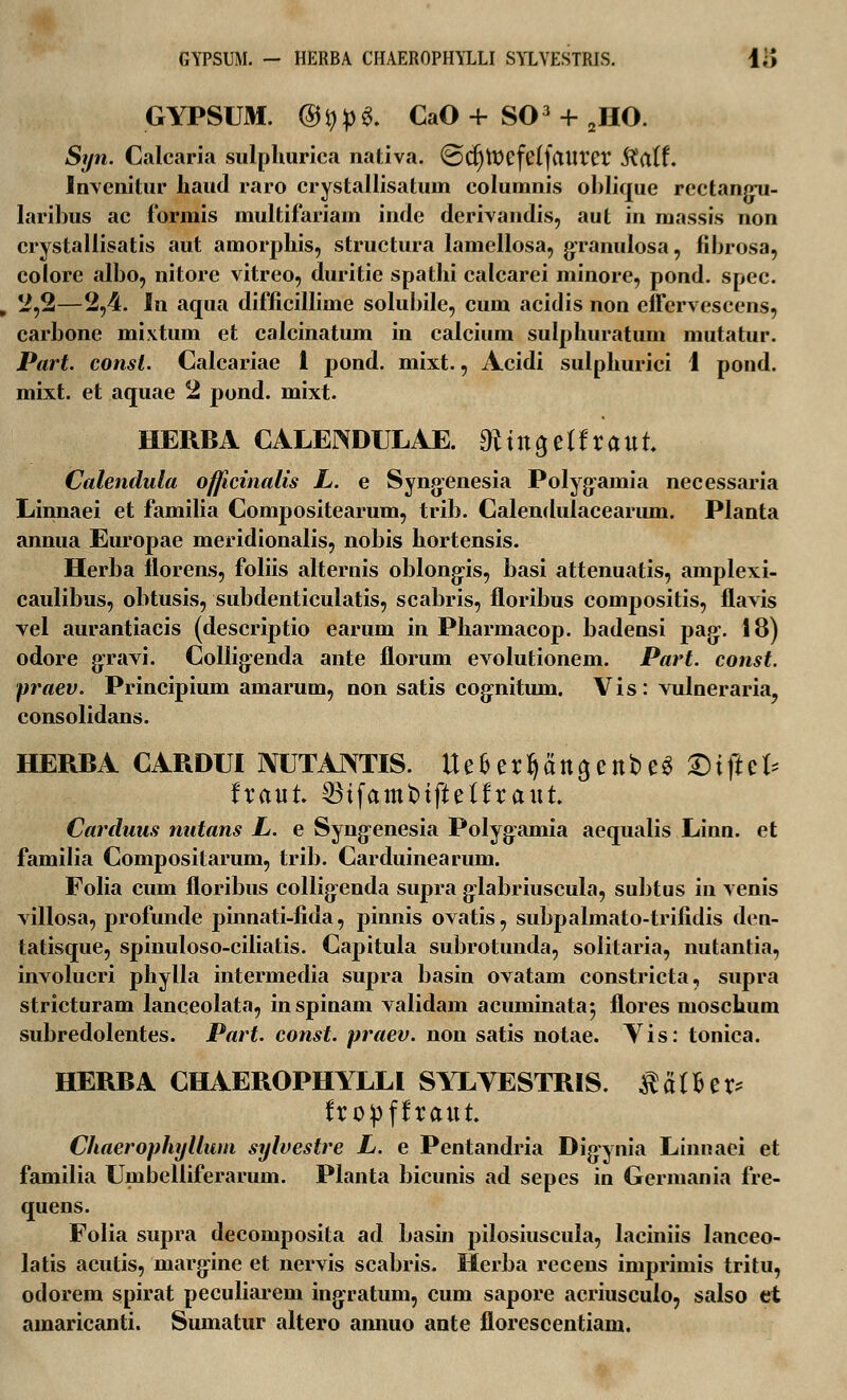 GYPSUM. - HERBA CHAEROPHYLLI SYLYESTRIS. 1;> GYPSUM. @^6. CaO+S03 + 2HO. Syn. Calcaria sulphurica nativa. @djtt>efe(faurer $a(f. Invenitur haud raro crystallisatuin columnis oblique rcctangu- laribus ac fbrmis multifariam inde derivandis, aut in massis non crystallisatis aut amorphis, structura lamellosa, granulosa, fihrosa, colore albo, nitore vitreo, duritie spathi calcarei minore, pond. spec. , 2,2—2,4. In aqua difficillime solubile, cum acidis non effervescens, carbone mixtum et calcinatum in calcium sulphuratum mutatur. Part. const. Calcariae 1 pond. mixt., Acidi sulphurici 1 pond. mixt. et aquae 2 pond. mixt. HERBA CALENDULAE. 0ctttO,elfraut. Calendula officinalis L. e Syngenesia PoIyg:amia necessaria Linnaei et familia Compositearum, trib. Calendulacearum. Planta annua Europae meridionalis, nobis hortensis. Herba florens, foliis alternis oblong;is, basi attenuatis, amplexi- caulibus, obtusis, subdenticulatis, scabris, floribus compositis, flavis vel aurantiacis (descriptio earum in Pharmacop. badensi pag\ 18) odore gravi. Collig:enda ante florum evolutionem. Part. const. praev. Principium amarum, non satis eogrutum. Vis: vulneraria, consolidans. HERBA CARDUI NUTANTIS. Uefcerf)attacttC>e3 £)tfte(* fraut. 23tfatttt>tfteffraut Carduus nutans L. e Syng-enesia Polygamia aequalis Linn. et familia Compositarum, trib. Carduinearum. Folia cum floribus collig-enda supra g-labriuscula, subtus in venis villosa, profunde pinnati-fida, pinnis ovatis, subpalmato-trifidis den- tatisque, spinuloso-ciliatis. Capitula subrotunda, solitaria, nutantia, involucri phylla intermedia supra basin ovatam constricta, supra stricturam lanceolata, inspinam validam acuminata', flores moschum subredolentes. Part. const. praev. non satis notae. Yis: tonica. HERBA CHAEROPHYLLI SYLYESTRIS. ^affcer* fropffraut. Chaerophyllum sylvestre L. e Pentandria Digynia Linnaei et familia Umbelliferarum. Planta bicunis ad sepes in Germania fre- quens. Folia supra decomposita ad basin pilosiuscula, laciniis lanceo- latis acutis, margine et nervis scabris. Herba recens imprimis tritu, odorem spirat peculiarem ingratum, cum sapore acriusculo, salso et amaricanti. Sumatur altero annuo ante florescentiam.