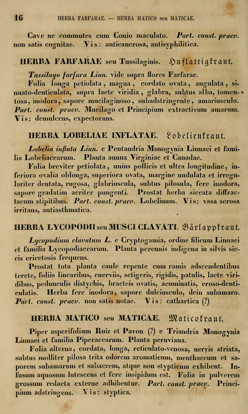 Cave ne commutes cum Conio maculato. Part. const. praev. non satis eognitae. Vis: anticancrosa, antisyphilitica. HERBA FARFARAE seu Tussilaginis. S^i\^{atti^fxa\\t Tussilago farfara Linn. vide supra flores Farfarae. Folia longa petiolata, mag:na, cordato ovata, ang^ulata , si- nuato-denticulata, supra laete viridia , g-labra, subtus alba, tomen- tosa, inodora, sapore mucilag-inoso, subadstring-ente, amariusculo. Part. const. praev. Mucilago et Principium extractivum amarum. Vis: demulcens, expectorans. HERBA LOBELIAE INFLATAE. Sofceltenfraut. Lobelia inflata Linn. e Pentandria Monog-ynia Linnaei et fami- lia Lobeliacearum. Planta annua Yirg:iniae et Canadae. Folia breviter petiolata, unius pollicis et ultra longitudine, in- feriora ovalia oblong-a, superiora ovata, margine undulata et irregru- lariter dentata, rugosa, glabriuscula, subtus pilosula, fere inodora, sapore gradatim acriter pungenti. Prostat herba siccata diffrac- tacum stipitibus. Part. const. praev. Lobelinum. Vis: vasa serosa irritans, antiasthmatica. HERBA LYCOPODIIseuMUSCICLAVATI. ©artappftattt Lycopodium clavatum L. e Cryptog:amia, ordine filicum Liunaei et familia Lycopodiacearum. Planta perennis indig-ena in silvis sic- cis ericetosis frecpiens. Prostat tota planta caule repente cum ramis adscendentibus terete, foliis linearibus, enerviis, setig^eris, rigidis, patulis, laete viri- dibus, pedunculis distychis, l)racteis ovatis, acuminatis, eroso-denti- culatis. Herba fere inodora, sapore dulciusculo, dein subamaro. Pdrt. const. praev. non satis notae. V i s : cathartica (?) HERBA MATICO seu MATICAE. %)laticotxai\L Piper asperifolimn Ruiz et Pavon (?) e Triandria Monogynia Linnaei et familia Piperacearum. Planta peruviana. Folia alterna, cordata, longa, reticulato-venosa, neryis striata, subtus molliter pilosa trita odorem aromaticum, menthaceum et sa- porem subamarum et subacrem, atque non stypticum exhibent. In- iusum aquosum lutescens et fere insipidum est. Folia in pulverem grossuni redacta externe adhibentur. Part. const. praey. Princi- pium adstringens. Vis: styptica.