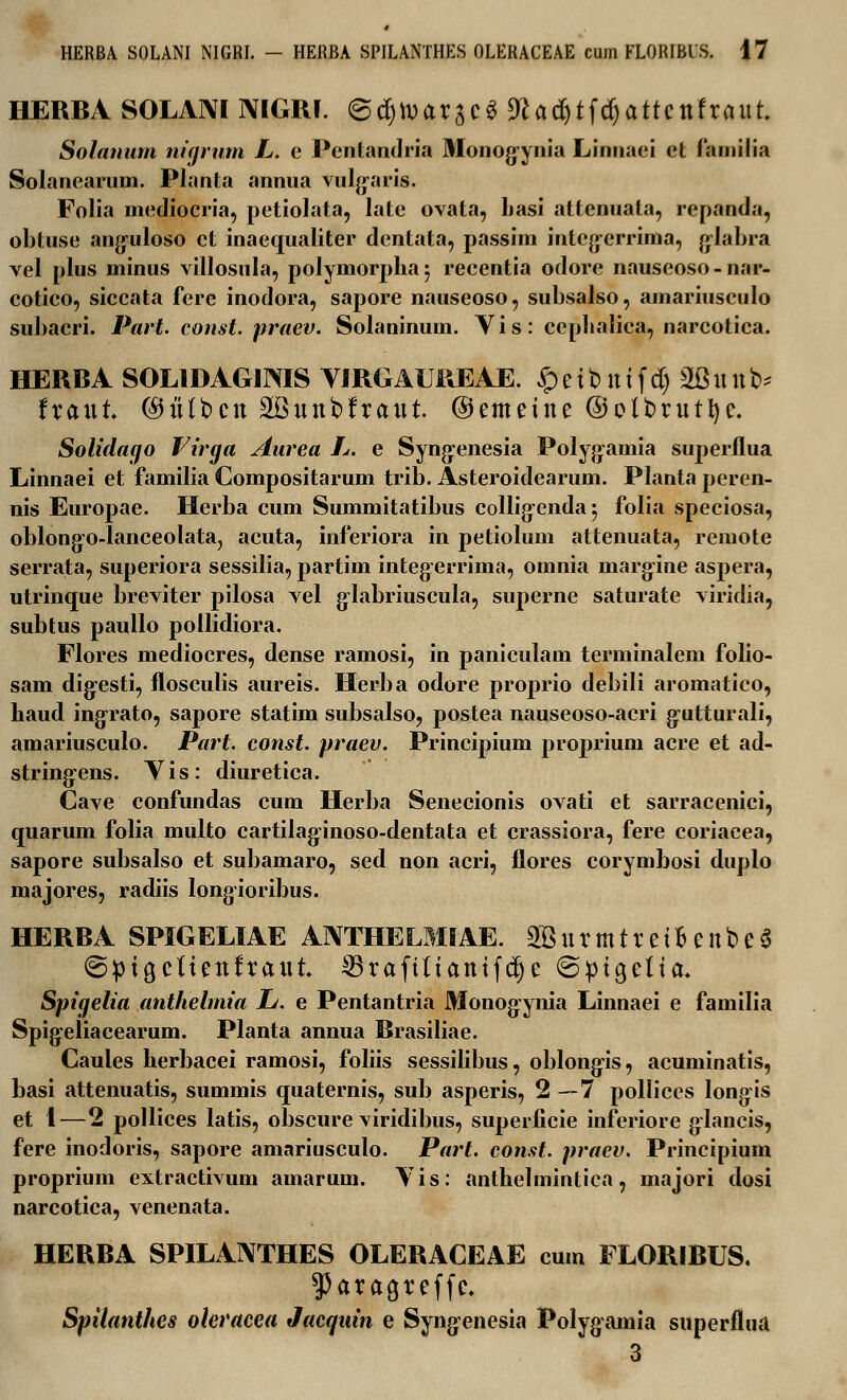 HERBA SOLANI MGRI. ©djtvarscS 9fcadjtf(§attcttfraut Solanum niarum L. e Pentandria Monog-ynia Linnaei et familia Solanearum. Pianta annua vulgaris. Folia mediocria, petiolata, late ovata, basi attenuata, repanda, obtuse anguloso ct inaequaliter dentata, passim integ-errima, glabra vel plus minus villostila, polymorphaj recentia odore nauseoso-nar- cotico, siccata fere inodora, sapore nauseoso, subsalso, amariusculo subacri. Part. const. praev. Solaninum. Vis: ccphalica, narcotica. HERBA SOLIDAGIMS YIRGAUREAE. £ e t b tt t f d) 2B n tt b* fratit (Mlbctt 2Bttttt>fraitt ©emettte ©elbrutfyc. Solidago Virga Aurea L. e Syng-enesia Poly^amia superflua Linnaei et familia Compositarum trib. Asteroidearum. Planta peren- nis Europae. Herba cum Summitatibus colligenda 5 folia speciosa, oblong^o-lanceolataj acuta, inferiora in petiolum attenuata, remote serrata, superiora sessilia, partim integerrima, omnia margine aspera, utrinque breviter pilosa vel glabriuscula, superne saturate viridia, subtus paullo pollidiora. Flores mediocres, dense ramosi, in paniculam terminalem folio- sam digiesti, flosculis aureis. Herba odore proprio debili aromatico, haud ingrato, sapore statim subsalso, postea nauseoso-acri g-utturali, amariusculo. Part. const. praev. Principium proprium acre et ad- string-ens. Yis: diuretica. Cave confundas cum Herba Senecionis ovati et sarracenici, quarum folia multo cartilag-inoso-dentata et crassiora, fere coriacea, sapore subsalso et subamaro, sed non acri, flores corymbosi duplo majores, radiis longioribus. HERBA SPIGELIAE ANTHELMIAE. 2Bttrmtretfceitbe$ ^ptgcltettfraitt ^raftltatttfdje ©ptgeUa* Spigelia anthelmia L. e Pentantria Monogynia Linnaei e familia Spigeliacearum. Planta annua Brasiliae. Caules herbacei ramosi, foliis sessilibus, oblongis, acuminatis, basi attenuatis, summis quaternis, sub asperis, 2—7 polliccs longis et 1—2 pollices latis, obscure viridibus, superficie inferiore glancis, fere inodoris, sapore amariusculo. Part. const. pracv. Principium proprium extractivum amarum. Yis: anthelmintica, majori dosi narcotica, venenata. HERBA SPILANTHES OLERACEAE cum FLORIBUS. ?Jaraa,reffc. Spilanthes oleracea Jacqain e Syng-enesia Polygamia superflua 3