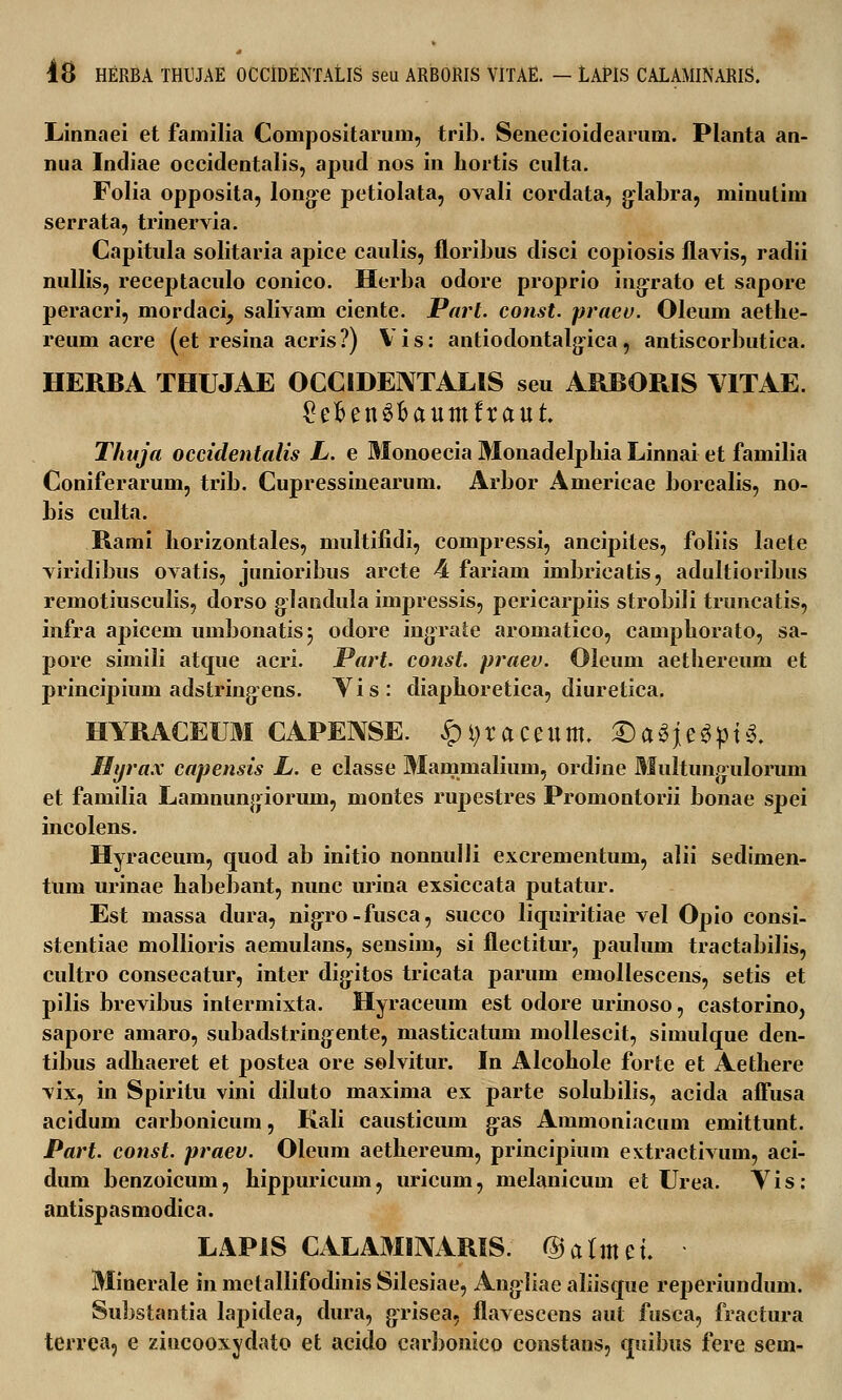 Linnaei et familia Compositarum, trib. Senecioidearum. Planta an- nua Indiae occidentalis, apud nos in hortis culta. Folia opposita, longe petiolata, ovali cordata, glabra, minutim serrata, trinervia. Capitula solitaria apice caulis, floribus disci copiosis flavis, radii nullis, receptaculo conico. Herba odore proprio ingrato et sapore peracri, mordaci, salivam ciente. Part. const. pracu. Oleum aethe- reum acre (et resina acris?) Vis: antiodontalgica, antiscorbutica. HERBA THUJAE OCCIDEIVTALIS seu ARBORIS VITAE. £efien3fcaumfraut Thuja occidentalis L. e Monoecia Monadelphia Linnai et familia Coniferarum, trib. Cupressinearum. Arbor Americae borealis, no- bis culta. Rami liorizontales, multifidi, compressi, ancipites, foliis laete viridibus ovatis, junioribus arcte 4 fariam imbricatis, adultioribus remotiusculis, dorso glandula impressis, pericarpiis strobili truncatis, infra apicem umbonatisj odore ingrate aromatico, camphorato, sa- pore simili atque acri. JPart. const. praev. Oleum aethereum et principiuin adstringens. Yis: diaphoretica, diuretica. HYRACEUM CAPENSE. £H)taceum. &MiM$U. Hyrax capensis L. e classe Mammalium, ordine Multungiilorum et familia Lamnungiorum, montes rupestres Promontorii bonae spei incolens. Hyraceum, quod ab initio nonnulli excrementum, alii sedimen- tum urinae habebant, nunc urina exsiccata putatur. Est massa dura, nigro-fusca, succo liquiritiae vel Opio consi- stentiae mollioris aemulaus, sensim, si flectitur, paulum tractabilis, cultro consecatur, inter digitos tricata parum emollescens, setis et pilis brevibus intermixta. Hyraceum est odore urinoso, castorino, sapore amaro, subadstringente, masticatum mollescit, simulque den- tibus adhaeret et postea ore selvitur. In Alcohole forte et Aethere vix, in Spiritu vini diluto maxima ex parte solubilis, acida affusa acidum carbonicum, Kali causticum g:as Ammoniacum emittunt. Part. const. praev. Oleum aethereum, principium extractivum, aci- dum benzoicum, hippuricum, uricum, melanicum et Urea. Vis: antispasmodica. LAPiS CALAMINARIS. @almet. ■ Minerale in metallifodinis Silesiae, Angliae aliisque reperiundum. Substantia lapidea, dura, grisea, flavescens aut fusca, fractura terrea, e zincooxydato et acido carbonieo constaus, quibus fere sem-