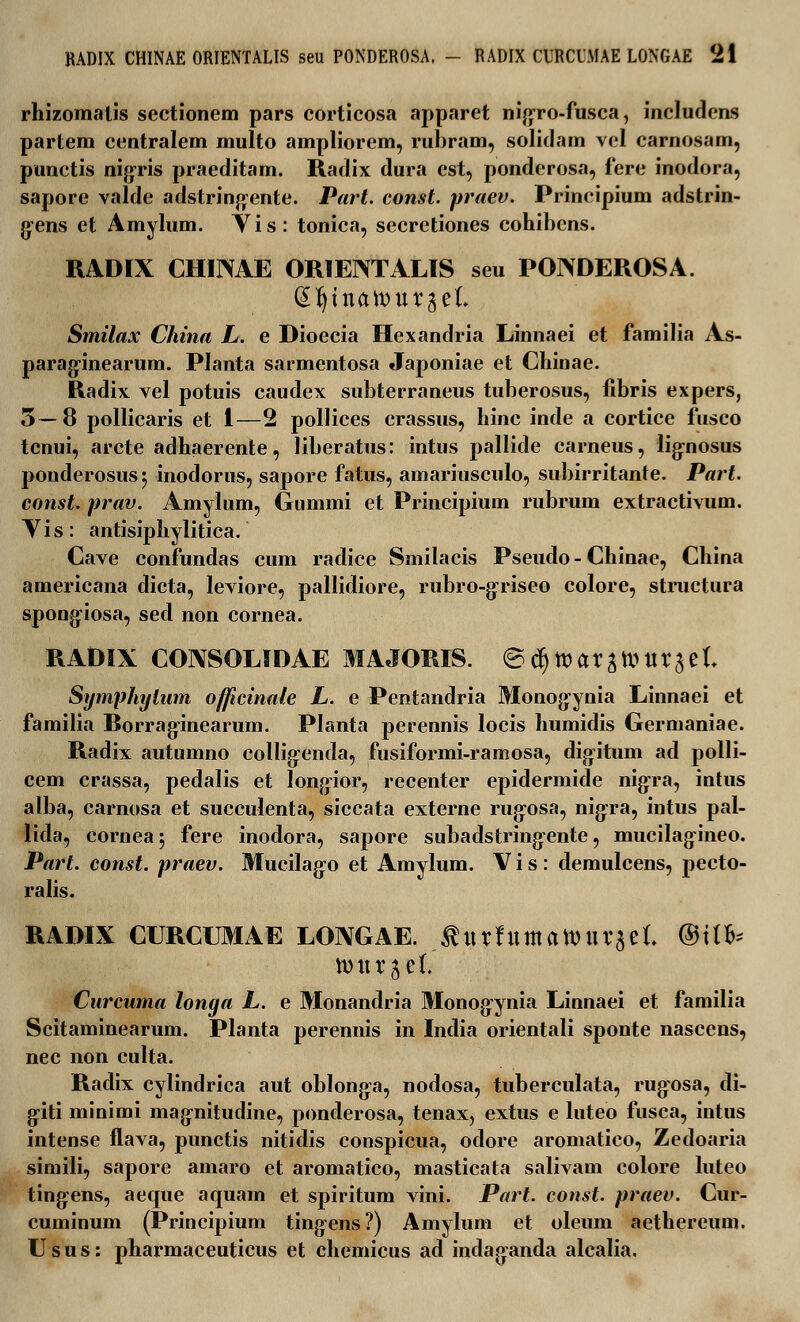 rhizomalis sectionem pars corticosa apparet nigro-fusca, includcns partem centralem multo ampliorem, rubram, solidam vel carnosam, punctis nigris praeditam. Radix dura est, ponderosa, fere inodora, sapore valde adstringente. Part. const. praev. Principium adstrin- gens et Amylum. Yis: tonica, secretiones cohibcns. RADIX CHINAE ORIENTALIS seu POIVDEROSA. (Sfyiuatour^el Smilax China L. e Dioecia Hexandria Linnaei et familia As- paraginearum. Planta sarmentosa Japoniae et Chinae. Radix vel potuis caudex subterraneus tuberosus, fibris expers, 5—8 pollicaris et 1—2 pollices crassus, hinc inde a cortice fusco tcnui, arcte adhaerente, liberatus: intus pallide carneus, lignosus ponderosus$ inodorus, sapore fatus, amariusculo, subirritante. Part. const. prav. Amylum, Gummi et Principium rubrum extractivum. Yis: antisiphylitica. Cave confundas cum radice Smilacis Pseudo - Chinae, China americana dicta, leviore, pallidiore, rubro-griseo colore, structura spongiosa, sed non cornea. RADIX CONSOLIDAE MAJORIS. <B^\X>ax^UX^l Symphytnm officinale L. e Pentandria Monogynia Linnaei et familia Rorraginearum. Planta perennis locis humidis Germaniae. Radix autumno collig^enda, fusiformi-ramosa, digitum ad polli- cem crassa, pedalis et longior, recenter epidermide nigra, intus alba, carnosa et succulenta, siccata externe riujosa, nigra, intus pal- lida, corneaj fere inodora, sapore subadstringente, mucilagineo. Part. const. praev. Mucilago et Amylum. V i s : demulcens, ^jecto- ralis. RADIX CURCUMAE LOIVGAE. turfumatvuraeL ®iih n)urjet. Curcuma longa L. e Monandria Monogynia Linnaei et familia Scitaminearum. Planta perennis in India orientali sponte nascens, nec non culta. Radix cylindrica aut oblonga, nodosa, tuberculata, rugosa, di- giti minimi magnitudine, ponderosa, tenax, extus e luteo fusca, intus intense flava, punctis nitidis conspicua, odore aromatico, Zedoaria simili, sapore amaro et aromatico, masticata salivam colore luteo tingens, aeque aquam et spiritum vini. Part. const. praev. Cur- cuminum (Principium tingens?) Amylum et oleum aethereum. Usus: pharmaceuticus et chemicus ad indaganda alcalia.