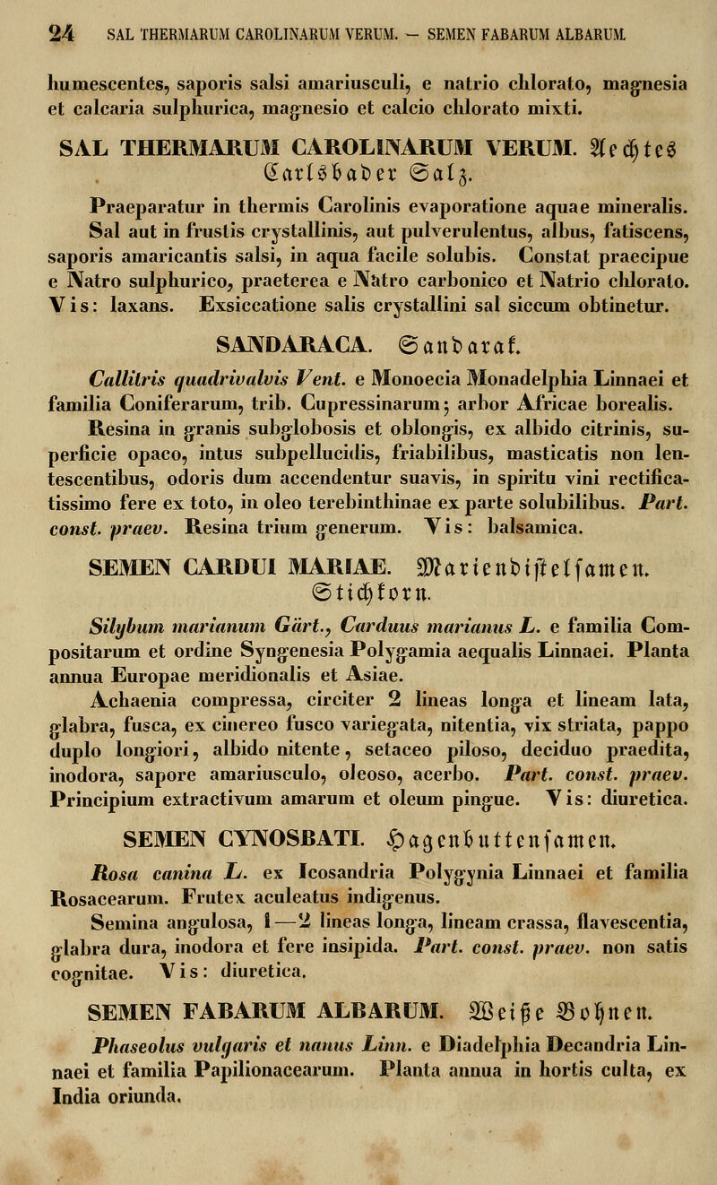 humescentes, saporis salsi amariusculi, e natrio chlorato, magnesia et calcaria sulphurica, magnesio et calcio chlorato mixti. SAL THERMARUM CAROLINARUM VERUM. $ec§te$ Qtart^fcaoer @a(g. Praeparatur in thermis Carolinis evaporatione aquae mineralis. Sal aut in frustis crystallinis, aut pulverulentus, albus, fatiscens, saporis amaricantis salsi, in aqua facile solubis. Constat praecipue e I\atro sulphurico, praeterea e Natro carbonico et IXatrio chlorato. Vis: laxans. Exsiccatione salis crystallini sal siccum obtinetur. SAIVD ARAC A. @ a n b a r a f. Callitris quadrivalvis Vent. e Monoecia Monadelphia Linnaei et familia Coniferarum, trib. Cupressinarumj arbor Africae borealis. Resina in gxanis subglobosis et oblongis, ex albido citrinis, su- perficie opaco, intus subpellucidis, friabilibus, masticatis non len- tescentibus, odoris dum accendentur suavis, in spiritu vini rectifica- tissimo fere ex toto, in oleo terebinthinae ex parte solubilibus. Part. const. praev. Resina trium g-enerum. Vis: balsamica. SEMEN CARDUI MARIAE. Sftartenbtftetfamen. ©ttcfjfortt. Silybum marianum Gdrt., Carduus marianus L. e familia Com- positarum et ordine Syng-enesia Polyg:amia aequalis Linnaei. Planta annua Europae meridionalis et Asiae. Achaenia compressa, circiter 2 lineas long:a et lineam lata, g-labra, fusca, ex cinereo fusco varieg^ata, nitentia, vix striata, pappo duplo longiori, albido nitente, setaceo piloso, deciduo praedita, inodora, sapore amariusculo, oleoso, acerbo. Part. const. praev. Principium extractivum amarum et oleum ping:ue. Vis: diuretica. SEMEN CYNOSBATI. ipagenonttettfamett. Rosa canina L. ex Icosandria Polygynia Linnaei et familia Rosacearum. Frutex. aculeatus indig-enus. Semina ang:ulosa, I—2 lineas long-a, lineam crassa, flavescentia, g:labra dura, inodora et fere insipida. Part. const. praev. non satis eognitae. Vis: diuretica. SEMEN FABARUM ALBARUM. 2Betge ^ofjnett. Phaseolus vulgaris et nanus Linn. e Diadelphia Decandria Lin- naei et familia Papilionacearum. Planta annua in hortis culta, ex India oriunda,