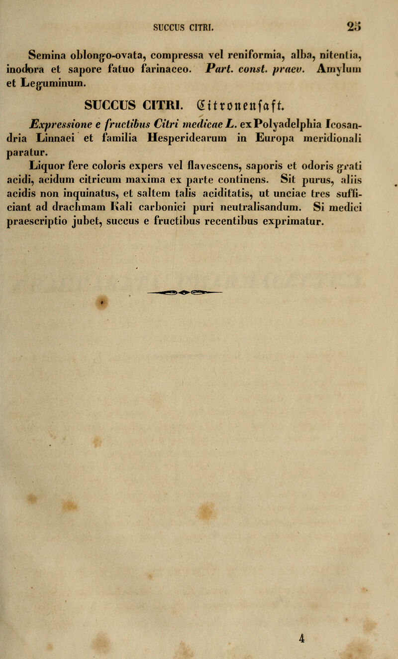 SUCCUS CITRI. 2i> Semina oblonjyo-ovata, compressa vel reniformia, alba, nitcnlia, inodora et sapore fatuo farinaceo. Part. const praev. Amylum et Leguminum. SUCCUS CITRI. GSttronenfaft. Expressione e fructibus Citri medicae L. ex Polyadelphia Icosan- dria Linnaei et familia Hesperidearum in Europa meridionali paratur. Liquor fere coloris expers vel flavescens, saporis et odoris {jrati acidi, acidum citricum maxima ex parte continens. Sit purus, aliis acidis non inquinatus, et saltem talis aciditatis, ut unciae tres suffi- ciant ad drachmam Kali carbonici puri neutralisandum. Si medici praescriptio jubet, succus e fructibus recentibus exprimatur. »