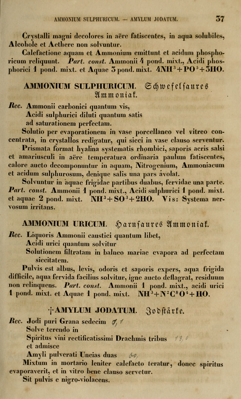 Crystalli magni decolorcs in aere fatiscentcs, in aqua solubilcs, Alcohole et Actliere non solvuntur. Calefactione aquam et Ammonium emittunt et acidum phospho- ricum reliquunt. Part. const. Aminonii 4 pond. mixt., Acidi phos- phorici i pond. mixt. et Aquae 5pond. mixt. 4I\H3 + PO5 + 5HO. AMMOMUM SULPHURICUM. @ cfj tt> c f e f f a tt r c 3 2(mmotttaf\ liec. Ammonii carbonici quantum vis, Acidi sulphurici diluti quantum satis ad saturationem perfectam. Solutio per evaporationem in vase porcellaneo vel vitreo con- centrata, in crystallos redigatur, qui sicci in vase clauso serventur. Prismata format hyalina systematis rhombici, saporis acris salsi et amariusculi in aere temperatura ordinaria paulum fatiscentes, calore aucto decomponuntur in aquam, Nitrogenium, Ammoniacum et acidum sulphurosum, denique salis una pars avolat. Solvuntur in aquae frigidae partibus duabus, fervidae una parte. Part. const. Ammonii 1 pond. mixt., Acidi sulphurici 1 pond. mixt. et aquae 2 pond. mixt. NH3+S03 + 2HO. Vis: Systema ner- vosum irritans. AMMOMUM URICUM. ^atttfaurc^ 5(mmotttat Rec. Liquoris Ammonii caustici quantum libet, Acidi nrici quantum solvitur Solutionem filtratam in balneo mariae evapora ad perfectam siccitatem. Pulvis est albus, levis, odoris et saporis expers, aqua frigida difficile, aqua fervida facilius solvitur, igne aucto deflagrat, residuum non relinquens. Part. const. Ammonii 1 pond. mixt., acidi urici 1 pond. mixt. et Aquae 1 pond. mixt. NH3 + ]\2C804 + HO. f AMYLUM JODATUM. 3obftarfe. Rec. Jodi puri Grana sedecim i/. / Solve terendo in Spiritus vini rectificatissimi Drachmis tribus et admisce Amyli pulverati Uncias duas fa, Mixtum in mortario leniter calefacto teratur, donec spiritus evaporaverit, et in vitro bene clauso servetur. Sit pulvis e nigro-violacens.