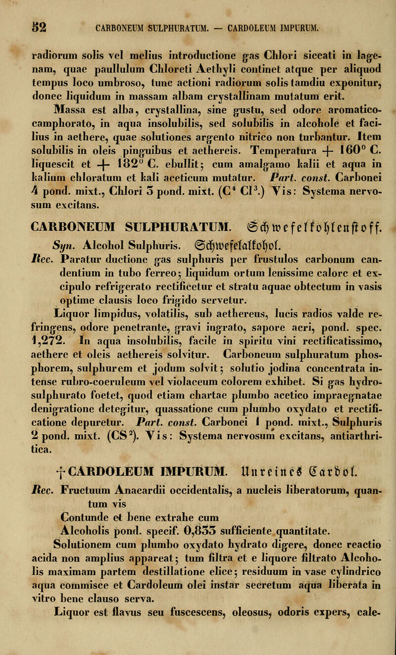 radiorum solis vel melius introductione g-as Chlori siccati in lage- nam, quae paullulum Chloreti Aethyli continet atque per aliquod tempus loco umbroso, tunc actioni radiorum solis tamdiu exponitur, donec liquidum in massam albam crystallinam mutatum erit. Massa est alba, crystallina, sine gustu, sed odore aromatico- camphorato, in aqua insolubilis, sed solubilis in alcohole et faci- lius in aethere, quae solutiones argento nitrico non turbantur. Item solubilis in oleis pinguibus et aethereis. Temperatura -f- 160° C. liquescit et -|- 182° C. ebullit} cum amalgamo kalii et aqua in kalium chloratum et kali aceticum mutatur. Part. const. Carbonei 4 pond. mixt., Chlori 5 pond. mixt. (C* CI3.) Yis: Systema nervo- sum excitans. CARBONEUM SULPHURATUM. ©djtt>efe 1^01)1 enft0ff, Syn. Alcohol Sulphuris. €>d)tt)efelaffol)oL Rec. Paratur ductione g-as sulphuris per frustulos carbonum can- dentium in tubo ferreo; liquidum ortum lenissime calorc et ex- cipulo refrigerato rectificetur et stratu aquae obtectum in vasis optime clausis loco frigido servetur. Liquor limpidus, volatilis, sub aethereus, lucis radios valde re- fringens, odore penetrante, gravi ingrato, sapore acri, pond. spec. 1,2f2. In aqua insolubilis, facile in spiritu vini rectificatissimo, aethere et oleis aethereis solvitur. Carboneum sulphuratum phos- phorem, sulphurem et jodum solvit } solutio jodina concentrata in- tense rubro-coeruleum vel violaceum colorem exhibet. Si gas hydro- sulphurato foetet, quod etiam chartae plumbo acetico impraegnatae denigratione detegitur, quassatione cum plumbo oxydato et rectifi- catione depuretur. Part. const. Carbonei I pond. inixt., Sulphuris 2 pond. mixt. (CS2). Vis: Systema nervosum excitans, antiarthri- tica. f CARDOLEUM IMPURUM. Uuretrtc« Gttt&ol. Rec. Fructuum Anacardii occidentalis, a nucleis liberatorum, quan- tum vis Contunde et bene extrahe cum Alcoholis pond. specif. 0,833 sufficiente quantitate. Solutionem cum plumbo oxydato hydrato dig-ere, donec reactio acida non amplius appareat 5 tiun filtra et e liquore filtrato Alcoho- lis maximam partem destillatione elice 5 residuum in vase cylindrico aqua commisce et Cardoleum olei instar secretum aqua liberata in vitro bene clauso serva. Liquor est flavus seu fuscescens, oleosus, odoris expers, cale-