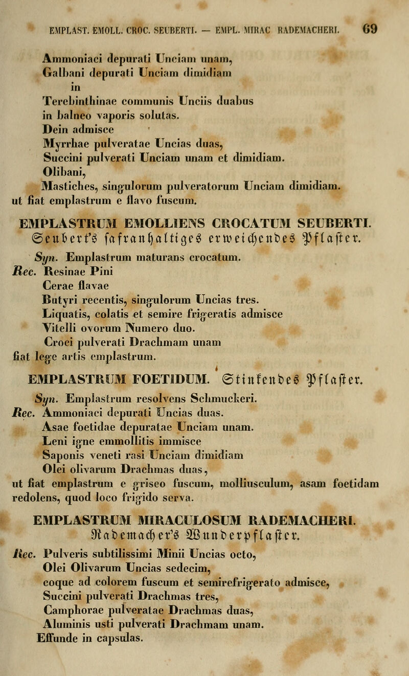 Ammoniaci depurati Unciam unam, Galhani depurati Unciam dimidiam in Terebinthinae communis Unciis duabus in balneo vaporis solutas. Dein admisce Myrrhae pulveratae Uncias duas, Succini pulverati Unciam unam et dimidiam. Olibani, Mastiches, singrulorum pulveratorum Unciam dimidiam. ut fiat emplastrum e flavo fuscum. EMPLASTRUM EMOLLIENS CROCATUM SEUBERTI. @eubert'3 fafranijalttcjeS ernmtf)ent>e3 ^flafter. Syn. Emplastrum maturans crocatum. Ree. Resinae Pini Cerae flavae Butyri recentis, sing-ulorum Uncias tres. Liquatis, colatis et semire frigeratis admisce Vitelli ovorum Nuniero duo. Croci pulverati Drachmam unam fiat leg-e artis emplastrum. EMPLASTRUM FOETIDUM. @ttttfettt>e$ $f(after. Syn. Emplastrum resolvens Schmucheri. Rec. Ammoniaci depurati Uncias duas. Asae foetidae depuratae Unciam unam. Leni ig-ne emmollitis immisce Saponis veneti rasi Unciam dimidiam Olei olivarum Drachmas duas, ut fiat emplastrum e griseo fuscum, molliusculum, asam foetidam redolens, quod loco frigido serva. EMPLASTRUM MIRACULOSUM RADEMACHERI. 9?abemadjer13 2Bunberpftajlet\ Rec. Pulveris subtilissimi Minii Uncias octo, Olei Olivarum Uncias sedecim, coque ad colorem fuscum et semirefrigerato admisce, Succini pulverati Drachmas tres, Camphorae putv^ratae Drachmas duas, Aluminis usti pulverati Drachmam unam. Effunde in capsulas.