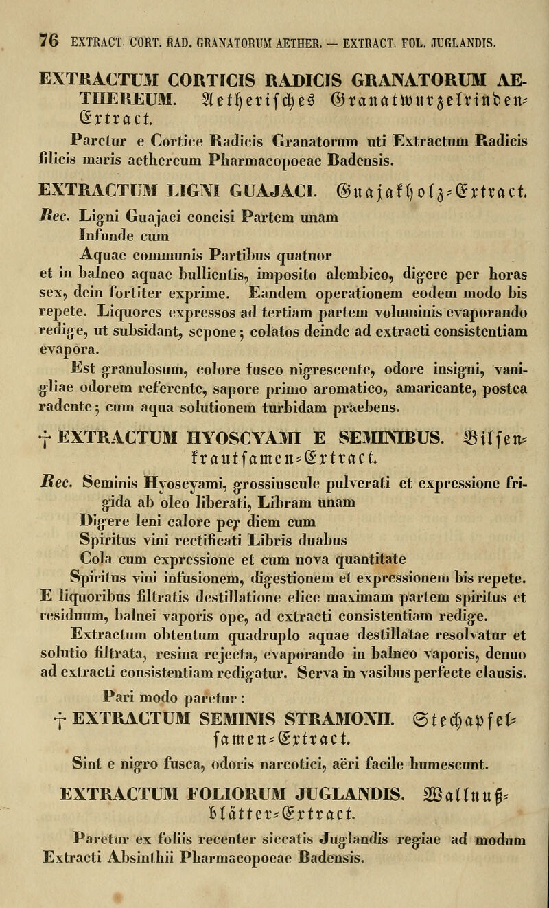 EXTRACTUM CORTICIS RADICIS GRANATORUM AE- thereum. 2letf)enfcf)eg ®xanatmxitUint>t& dxtxact Paretur e Cortice Radicis Granatorum uti Extractum Radicis filicis maris aethereum Pliarmacopoeae Badensis. EXTRACTUM LIGM GUAJACI. ®uaiaU)Qt%'®Xtxact Jtec. Ligni Guajaci concisi Partem unam Infunde cum Aquae communis Partibus quatuor et in balneo aquae bullientis, imposito alembico, digere per horas sex, dein fortiter exprime. Eandem operationem eodem modo bis repete. Liquores expressos ad tertiam partem voliuninis evaporando redige, ut subsidant, sepone; colatos deinde ad extracti consistentiam evapora. Est granulosum, colore fusco nigrescente, odore insigni, vani- gliae odorem referente, sapore primo aromatico, amaricante, postea radentej cum aqua solutionem turbidam praebens. f EXTRACTUM HYOSCYAMI E SEMIINIRUS. SBUfett* fxaut^amen^xtxact Rec. Seminis Hyoscyami, grossiuscule pulverati et expressione fri- gida ab oleo liberati, Libram unam Digere leni calore per diem cum Spiritus vini rectificati Libris duabus Cola cum expressione et cum nova quantitate Spiritus vini infusionem, digestionem et expressionem bis repete. E liquoribus filtratis destillatione elice maximam partem spiritus et residuum, balnei vaporis ope, ad cxtracti consistentiarn redige. Extractum obtentum quadruplo aquae destillatae resolvatur et solutio filtrata? resina rejecta, evaporando in balneo vaporis, denuo ad extracti consistentiam redigatur. Serva in vasibus perfecte clausis. Pari modo paretur: f EXTRACTUM SEMIIVIS STRAMONII. @ t e C§ a p f e U famett^C^tract Sint e nigro fusca, odoris narcotici, aeri facile humescunt. EXTRACTUM FOLIORUM JUGLANDIS. $Battnup ^tatttxidxtxact Paretur ex foliis recenter siccatis Juglandis regfiae ad modum Extracti Absinthii Pharmacopoeae Radensis.