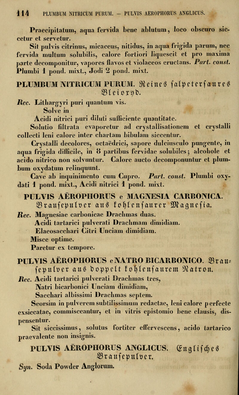 Praecipitatum, aqua fervida bene ablutum, loco obscuro sic- cetur et servetur. Sit pulvis citrinus, micaceus, nitidus, in aqiia frigida parum, nec fervida multum solubilis, calore fortiori liquescit et pro maxima parte decomponitur, vapores flavos et violaceos eructans. Part. const. Plumbi 1 pond. mixt., Jodi 2 pond. mixt. PLUMBUM NITRICUM PURUM. £fteine$ fatpeterfaureS 23ietor9b. jRec. Litharg^yri puri quantum vis. Solve in Acidi nitrici puri diluti sufficiente quantitate. Solutio filtrata evaporetur ad crystallisationem et crystalli collecti leni calore inter cbartam bibulam siccentur. Crystalli decolores, octaedrici, sapore dulciusculo pung-ente, in aqua frigida difficile, in 8 partibus fervidae solubilesj alcohole et acido nitrico non solvuntur. Calore aucto decomponuntur et plum- bum oxydatum relinquunt. Cave ab inquinimento cum Cupro. Part. const. Plumbi oxy- dati 1 pond. mixt., Acidi nitrici 1 pond. mixt. PULVIS AEROPHORUS e MAGIVESIA CARBONICA. ^raufepulser an$ foljlenfaurer Stta^ncfia. Rec. Magnesiae carbonicae Drachmas duas. Acidi tartarici pulverati Dracbmam dimidiain. Elaeosacchari Citri Unciam dimidiam. Misce optime. Paretur ex tempore. PULYIS AEROPHORUS e NATRO BICARBONICO. «Brau* feput&er au$ t>oppelt tofyfenfaurem Jlatrou. JRec. Acidi tartarici pulverati Drachmas tres, Natri bicarbonici Unciam dimidiam, Saechari albissimi Drachmas septem. Seorsim in pulverem subtilissimum redactae, leni calore perfecte exsiccatae, commisceantur, et in vitris epistomio bene clausis, dis- pensentur. Sit siccissimus, solutus fortiter eifervescens, acido tartarico praevalente non insignis. PULVIS AEROPHORUS ANGLICUS. (£ tt g ti f $ e 6 SBraufepulaer. Syn. Soda Powder Anglorum.