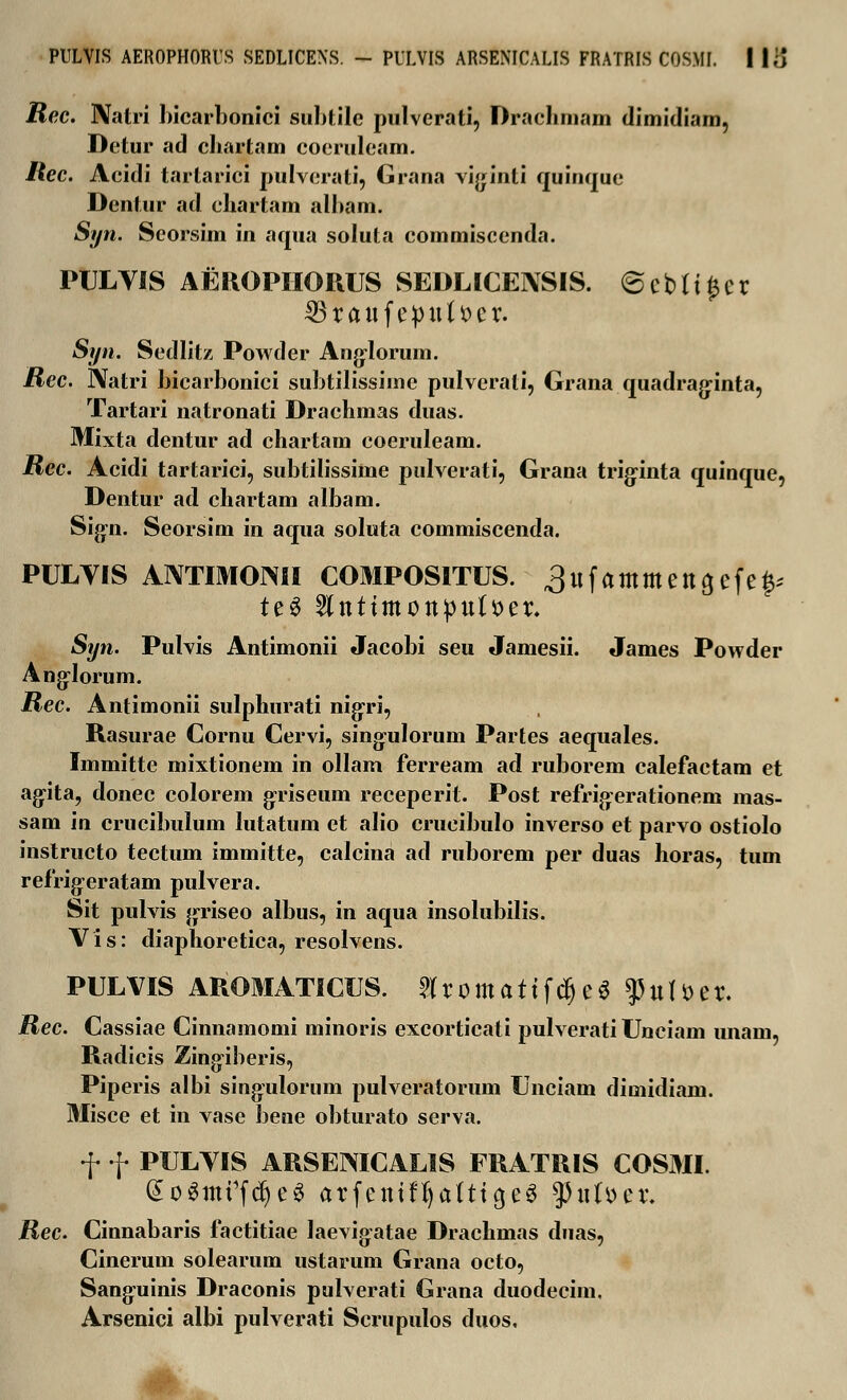 PULVIS AEROPHORVS SEDLICENS. - PVLVIS ARSENICALIS FRATRIS COS.MI. | lo Rec. IVatri bicarbonici subtile pulverati, Drachmam dimidiam, Detur ad chartam coerulcam. liec. Acidi tartarici pulvcrati, Grana viginti quinque Dentur ad ehartam alham. Syn. Scorsim in aqua soluta commiscenda. PULVIS AEROPIIORUS SEDLICEIYSIS. ©cbltfccr 33raufcput*)er. Syn. Sedlitz Powder Anglorum. Rec. IVatri biearbonici subtilissimc pulverati, Grana quadraginta, Tartari natronati Drachmas duas. Mixta dentur ad chartam coeruleam. Rec. Acidi tartarici, subtilissime pulverati, Grana triginta quinque, Dentur ad chartam albam. Sign. Seorsim in aqua soluta commiscenda. PULVIS ANTIMOMI COMPOSITUS. ^ufammettgefe^ teS 2lttttmottptt(*>er. Syn. Pulvis Antimonii Jacobi seu Jamesii. James Powder Anglorum. Rec. Antimonii sulphurati nigri, Rasurae Cornu Cervi, singulorum Partes aequales. Immitte mixtionem in ollam ferream ad ruborem calefactam et agita, donec colorem griseum receperit. Post refrigerationem mas- sam in crucibulum lutatum et alio crucibulo inverso et parvo ostiolo instructo tectum immitte, calcina ad ruborem per duas horas, tum refrigeratam pulvera. Sit pulvis griseo albus, in aqua insolubilis. Vis: diaphoretica, resolvens. PULVIS AROMATICUS. ?tromattfdje$ $utt>er. Rec. Cassiae Cinnamomi minoris excorticati pulverati Unciam unam, Radicis Zingiberis, Piperis albi singulorum pulveratorum Unciam dimidiam. Misce et in vase bene obturato serva. f f PULVIS ARSENICALIS FRATRIS COSMI. @oSmrfd)e3 arfentfl)a(tt^e^ 3hii»er. jRec. Cinnabaris factitiae laevigatae Drachmas duas, Cinerum solearum ustarum Grana octo, Sanguinis Draconis pulverati Grana duodecim. Arsenici albi pulverati Scrupulos duos.