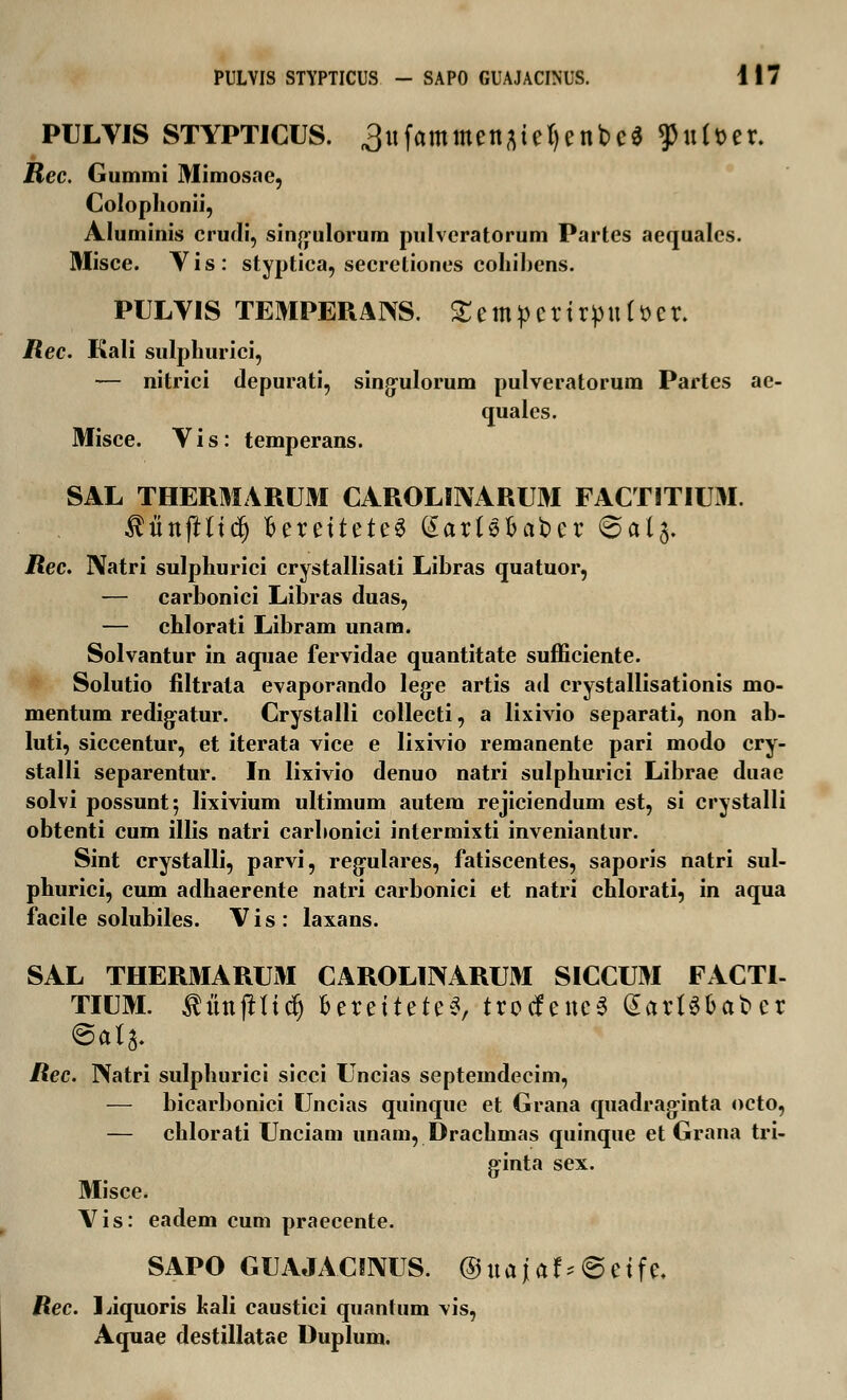 PULYIS STYPTICUS. ^ufammenaiefyenbea ^uUer. Rec. Gummi Mimosae, Colophonii, Aluminis crudi, singulorum pulvcratorum Partes aequalcs. Misce. Yis: styptica, secretiones cohibens. PULYIS TEMPERANS. £empcrirpu(t>er. Rec. Kali sulphurici, — nitrici depurati, singulorum pulveratorum Partes ae- quales. Misce. Yis: temperans. SAL THERMARUM CAROLBNARUM FACTITIUM. ^tinfttidj BereiteteS (£artSfcat>cr (&ai$. Rec. Natri sulphurici crystallisati Libras quatuor, — carbonici Libras duas, — chlorati Libram unam. Solvantur in aquae fervidae quantitate sufficiente. Solutio filtrata evaporando leg-e artis ad crystallisationis mo- mentum redig-atur. Crystalli collecti, a lixivio separati, non ab- luti, siccentur, et iterata vice e lixivio remanente pari modo cry- stalli separentur. In lixivio denuo natri sulphurici Librae duae solvi possuntj lixivium ultimum autera rejiciendum est, si crystalli obtenti cum illis natri carbonici intermixti inveniantur. Sint crystalli, parvi, regulares, fatiscentes, saporis natri sul- phurici, cum adhaerente natri carbonici et natri chlorati, in aqua facile solubiles. V i s : laxans. SAL THERMARUM CAROLINARUM SICCUM FACTI- TIUM. ^unftficfj fccrcttctcS, trocfeneS (SartS&afccr @aj$. Rec. Natri sulphurici sicci Uncias septemdecim, — bicarbonici Uncias quinque et Grana quadrag-inta octo, — chlorati Unciam unam, Drachmas quinque et Grana tri- ginta sex. Misce. Vis: eadem cum praecente. SAPO GUAJACIIXUS. ©uajaf*@ctfc. Rec. Liquoris kali caustici quantum vis, Aquae clestillatae Duplum.