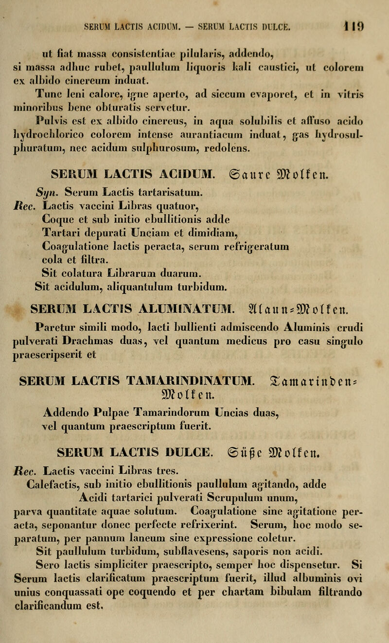 SERUM LACTIS ACIDUM. — SEKUM LACTIS DULCE. I 10 ut fiat massa consistentiae pilularis, addendo, si massa adhuc rubet, paullulum liquoris hali caustici, ut colorem ex albido cinereum induat. Tunc leni calore, ig-nc aperto, ad siccum evaporet, et in vitris minoribus bene obturatis servetur. Pulvis est ex albido cinereus, in aqua solubilis et affuso acido hydrochlorico colorem intense aurantiacum induat, g:as hydrosul- phuratum, nec acidum sulpliurosum, redolens. SERUM LACTIS ACIDUM. ©aureSWolfen. Syn. Serum Lactis tartarisatum. liec. Lactis vaccini Libras quatuor, Coque et sub initio ebullitionis adde Tartari depurati Unciam et dimidiam, Coajjulatione lactis peracta, serum refrig-eratum cola et filtra. Sit colatura Librarum duarum. Sit acidulum, aliquantulum turbidum. SERUM LACTIS ALUMlTVATUM. 8(aitn*2Rotfen. Paretur simili modo, lacti bullienti admiscendo Aluminis crudi pulverati Drachmas duas, vel quantum medicus pro casu singulo praescripserit et SERUM LACTIS TAMARINDINATUM. ^amartnben^ Addendo Pulpae Tamarindorum Uncias duas, vel quantum praescriptum fuerit. SERUM LACTIS DULCE. ©iigc WloUcn. Rec. Lactis vaccini Libras tres. Calefactis, sub initio ebullitionis paullulum agitando, adde Acidi tartarici pulverati Scrupulum unum, parva quantitate aquae solutum. Coagulatione sine agitatione per- acta, seponantur donec perfecte refrixerint. Serum, hoc modo se- paratum, per pannum laneum sine expressione coletur. Sit paullulum turbidum, subflavesens, saporis non acidi. Sero lactis simpliciter praescripto, semper hoc dispensetur. Si Serum lactis clarificatum praescriptum fuerit, illud albuminis ovi unius conquassati ope coquendo et per chartam bibulam filtrando clarificandum est.