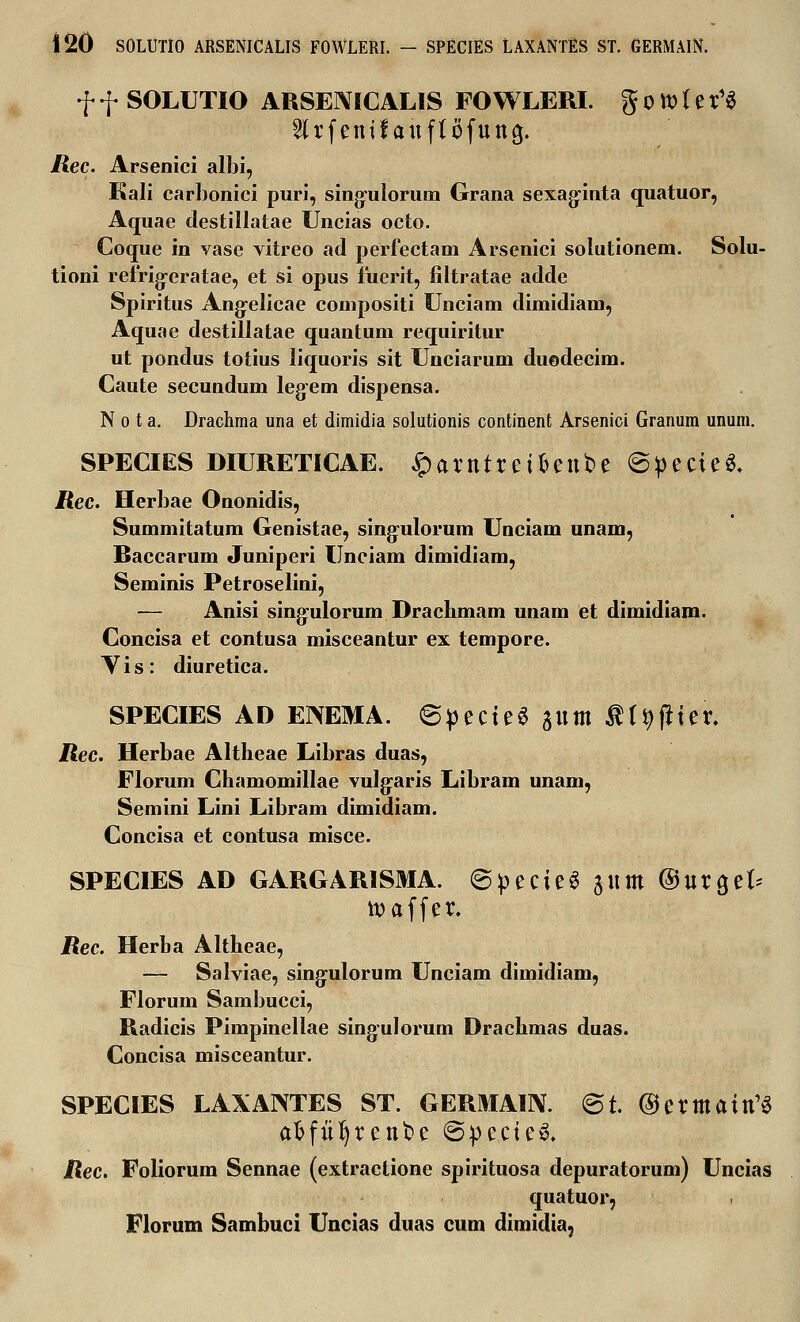 f f SOLUTIO ARSENICALIS FOWLERI. g 0 tt> ( e t1« 2lrfenifauf{ofutt3. /2ec. Arsenici albi, Kali carbonici puri, sing-ulorum Grana sexaginta quatuor, Aquae clestillatae Uncias octo. Coque in vase vitreo ad perfectam Arsenici solutionem. Solu- tioni refrigeratae, et si opus fuerit, filtratae adde Spiritus Angelicae compositi Unciam dimidiam, Aquae destillatae quantum requiritur ut pondus totius liquoris sit Unciarum duodecim. Caute secundum legem dispensa. N o t a. Drachma una et dimidia solutionis continent Arsenici Granum unum. SPECIES DIURETICAE. ^artttreifcettbe @perte«. jRec. Herbae Ononidis, Summitatum Genistae, singulorum Unciam unam, Raccarum Juniperi Unciam dimidiam, Seminis Petroselini, — Anisi singulorum Drachmam unam et dimidiam. Concisa et contusa misceantur ex tempore. Vis: diuretica. SPECIES AD ENEMA. ©pecteS jum tf t^fHer. jRec. Herbae Altheae Libras duas, Florum Chamomillae vulgaris Libram unam, Semini Lini Libram dimidiam. Concisa et contusa misce. SPECIES AD GARGARISMA. @pecte6 jttm ©urget* toaffer. Rec. Herha Altheae, — Salviae, singulorum Unciam dimidiam, Florum Sambucci, Radicis Pimpinellae singulorum Drachmas duas. Concisa misceantur. SPECIES LAXANTES ST. GERMAIN. @t. ©ermaitt^ afcfufyrenbe @pecie& jRec. Foliorum Sennae (extractione spirituosa depuratorum) Uncias quatuor, Florum Sambuci Uncias duas cum dimidia,
