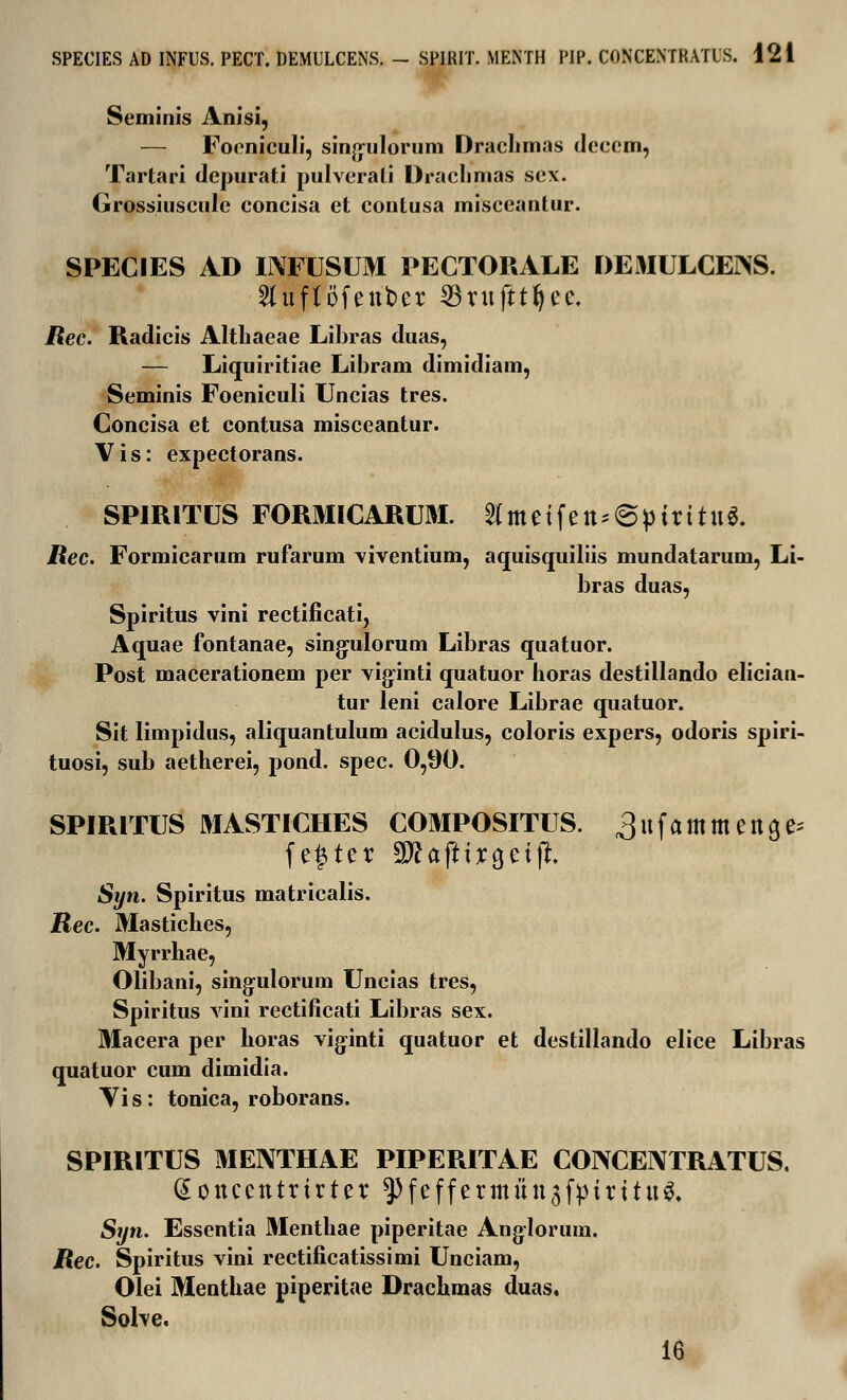 Seminis Anisi, — Foeniculi, sinjjiilorum Drachmas decem, Tartari depurati pulverati Draclimas sex. Grossiuscnle concisa et contusa misceantur. SPECIES AD INFUSUM PECTORALE DEMULCEISS. Sluftofeuber ^rufttfyce. Rec. Radicis Althaeae Libras duas, — Liquiritiae Libram dimidiam, Seminis Foeniculi Uncias tres. Concisa et contusa misceantur. Vis: expectorans. SPIRITUS FORMICARUM. 2Imetfett*6ptrttit$. Rec. Formicarum rufarum viventium, aquisquiliis mundatarum, Li- bras duas, Spiritus vini rectificati, Aquae fontanae, sing-ulorum Libras quatuor. Post macerationem per viginti quatuor horas destillando elician- tur leni calore Librae quatuor. Sit limpidus, aliquantulum acidulus, coloris expers, odoris spiri- tuosi, sub aetherei, pond. spec. 0,90. SPIRITUS MASTICHES COMPOSITUS. ^ufammetta^ fe£ter SDUfttrcjetjt. Syn. Spiritus matricalis. Rec. Mastiches, Myrrhae, Olibani, singulorum Uncias tres, Spiritus vini rectificati Libras sex. Macera per horas viginti quatuor et destillando elice Libras quatuor cum dimidia. Vis: tonica, roborans. SPIRITUS MENTHAE PIPERITAE CONCENTRATUS. dottcetttrtrter ^feffermuu^fptrttug. Syn. Essentia Menthae piperitae Ang-lorum. Rec. Spiritus vini rectificatissimi Unciam, Olei Menthae piperitae Drachmas duas. Solve. 16
