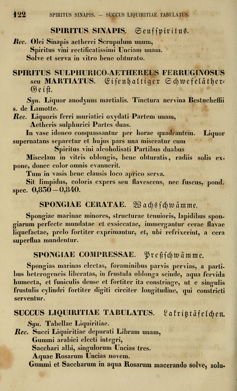 I J22 SPIRITUS SINAPIS. - SUCCUS LIQUIRITIAE TABULATUS. SPIRITUS SINAPIS. ©enffpiritu*. Rec. 01 ei Sinapis aetherei Scrupulum unum, Spiritus vini rectificatissimi Unciam unam. Solve et serva in vitro bene obturato. SPIRITUS SULPHURICO-AETHEREUS FERRUGINOSUS seu MARTIATUS. (S-tfettfyalttger ©d)tt)efe(atf)er* @etfi. Syn. Liquor anodynus martialis. Tinctura nervina Restucheffii s. de Lamotte. Rec. Liquoris ferri muriatici oxydati Partem unam, Aetheris sulphurici Partes duas. In vase idoneo conquassantur per horae quadrantem. Liquor supernatans separetur et hujus pars una misceatur cum Spiritus vini alcoholisati Partibus duabus Miscelam in vitris oblong-is, bene obturatis, radiis solis ex- pone, donec color omnis evanuerit. Tum in vasis bene clausis loco aprico serva. Sit limpidus, coloris expers seu flavescens, nec fuscus, pond. spec. 0,850-0,840. SPONGIAE CERATAE. 2Bacpfcfjtt)amme. Spong-iae marinae minores, structurae tenuioris, lapidibus spon- g-iarum perfecte mundatae et exsiccatae, immerg-antur cerae flavae liquefactae, prelo fortiter exprimantur, et, ubi refrixerint, a cera superflua mundentur. SPONGIAE COMPRESSAE. $regfd)tt)amme. Spongias marinas electas, foraminibus parvis pervias, a parti- bus heterogfeneis liberatas, in frustula oblonga scinde, aqua fervida humecta, et funiculis dense et fortiter ita constring-e, ut e sing:ulis frustulis cylindri fortiter dig-iti circiter long-itudine, qui constricti serventur. SUCCUS LIQUIRITIAE TARULATUS. £afri£tafe*d)ett. Syn. Tabellae Liquiritiae. Rec. Succi Liquiritiae depurati Libram unam, Gummi arabici electi integri, Sacchari albi, singulorum Uncias tres. Aquae Rosarum Uncias novem. Gummi et Saccharum in aqua Rosarum macerando solve, solu-