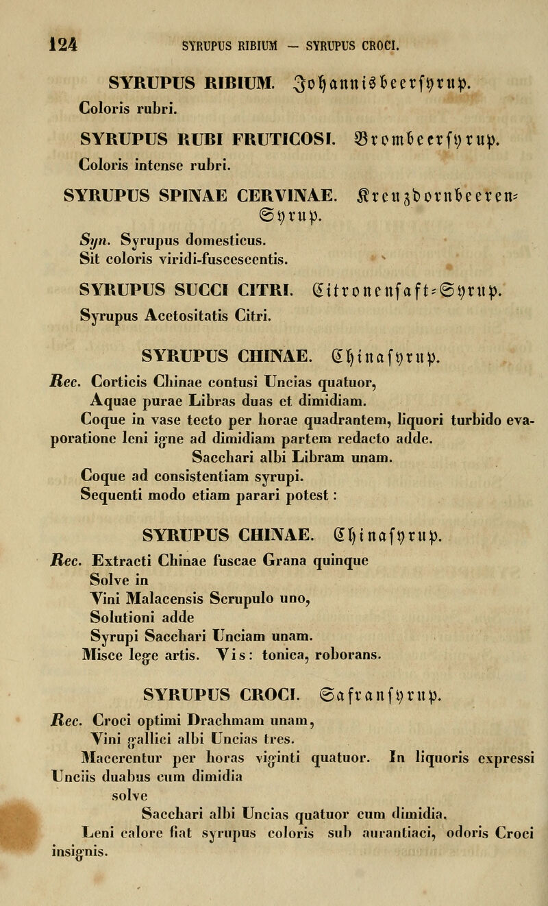 SYRUPUS RIBIUM. SofyanttiSfceerf^rup. Coloris rubri. SYRUPUS RURI FRUTICOSI. 33romfceerfi)r«p. Coloris intense rubri. SYRUPUS SPINAE CERVINAE. flrettaborn&eeren* (Styrnp. Syn. Syrupus domesticus. Sit coloris viridi-fuscescentis. SYRUPUS SUCCI CITRI. @itronettfaft*@9rttp. Syrupus Acetositatis Citri. SYRUPUS CHINAE. fcljinafgrttp. Rec. Corticis Chinae contusi Uncias quatuor, Aquae purae Libras duas et dimidiam. Coque in vase tecto per horae quadrantem, liquori turbido eva- poratione leni ig-ne ad dimidiam partem redacto adde. Sacchari albi Libram unam. Coque ad consistentiam syrupi. Sequenti modo etiam parari potest: SYRUPUS CHINAE. Styinafflrwp. Rec. Extracti Chinae fuscae Grana quinque Solve in Yini Malacensis Scrupulo uno, Solutioni adde Syrupi Sacchari Unciam unam. Misce lege artis. Yis: tonica, roborans. SYRUPUS CROCI. 6afranfi;rnp. Rec. Croci optimi Drachmam unam, Yini gallici albi Uncias tres. Macerentur per horas viginti quatuor. In liquoris expressi Unciis duabus cum dimidia solve Sacchari albi Uncias quatuor cum dimidia. Leni calore fiat syrupus coloris sub aurantiaci, odoris Croci insig-nis.