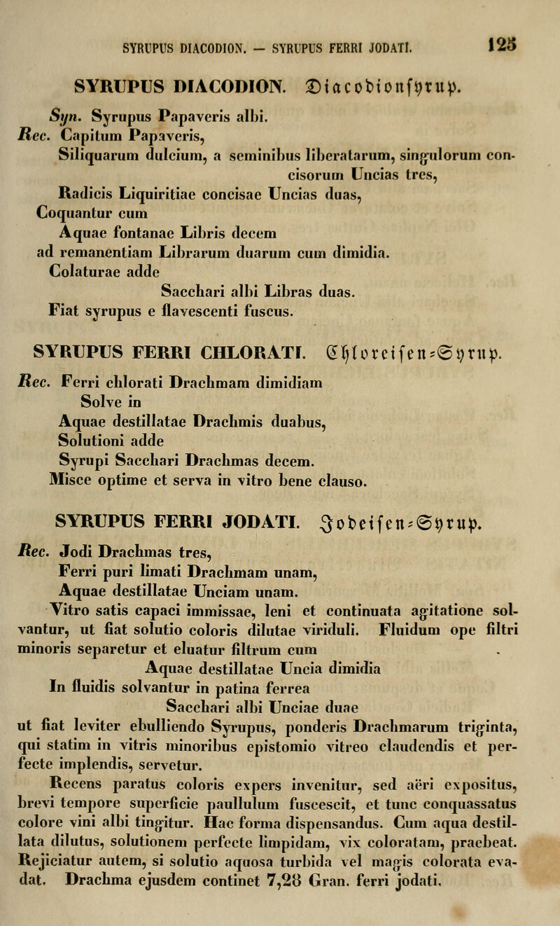 SYRUPUS DIACODION. Stacobionfijrup. Syn. Syrupus Papaveris albi. Rec. Capitum Papaveris, Siliquarum dulcium, a scminihus libcratarum, singulorum con- cisorum Uncias tres, Radicis Liquiritiae concisae Uncias duas, Coquantur cum Aquae fontanae Libris decem ad remanentiam Librarum duarum cum dimidia. Colaturae adde Sacchari albi Libras duas. Fiat syrupus e flavescenti fuscus. SYRUPUS FERRI CHLORATI. gljloretfen^rup. Rec. Ferri chlorati Drachmam dimidiam Solve in Aquae destillatae Drachmis duabus, Solutioni adde Syrupi Sacchari Drachmas decem. Misce optime et serva in vitro bene clauso. SYRUPUS FERRI JODATI. 3obetfen-@9ru> Rec. Jodi Drachmas tres, Ferri puri limati Drachmam unam, Aquae destillatae Unciam unam. Vitro satis capaci immissae, leni et continuata agitatione sol- vantur, ut fiat solutio coloris dilutae viriduli. Fluidum ope filtri minoris separetur et eluatur filtrum cum Aquae destillatae Uncia dimidia In fluidis solvantur in patina ferrea Sacchari albi Unciae duae ut fiat leviter ebulliendo Syrupus, ponderis Drachmarum triginta, qui statim in vitris minoribus epistomio vitreo claudendis et per- fecte implendis, servetur. Recens paratus coloris expers invenitur, sed aeri expositus, brevi tempore superficie paullulum fuscescit, et tunc conquassatus colore vini albi tingitur. Hac forma dispensandus. Cum aqua destil- lata dilutus, solutionem perfecte limpidam, vix coloratam, pracbeat. Rejiciatur autem, si solutio aquosa turbida vel magis colorata eva- dat. Drachma ejusdem continet 7,28 Gran. ferri jodati.