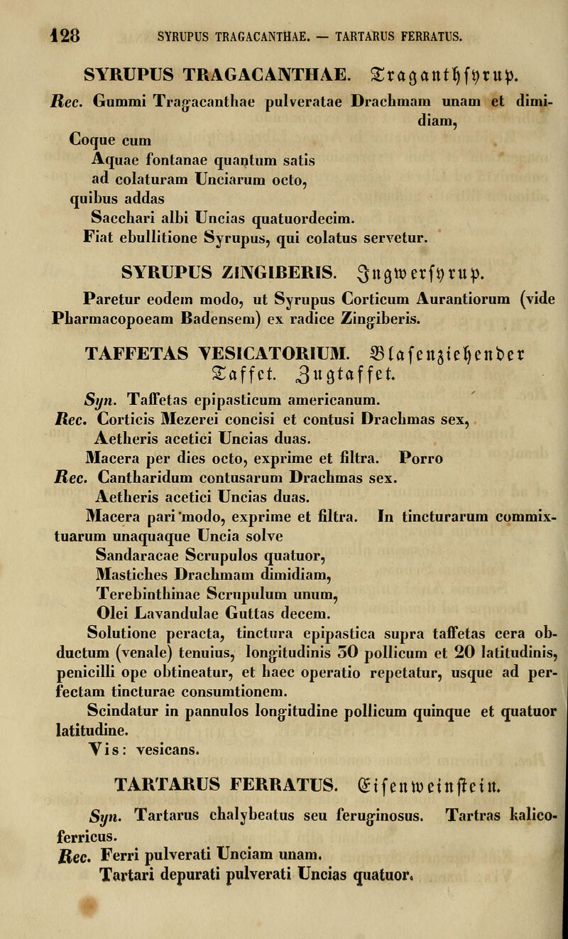428 SYRUPUS TRAGACANTHAE. — TARTARUS FERRATUS. SYRUPUS TRAGACANTHAE. Xta^ant^tVip. Rec. Gummi Trag-acanthae pulveratae Draclimam uuam et dimi- diam, Coque cum Aquae fontanae quantum satis ad colaturam Unciarum octo, quibus addas Sacchari albi Uncias quatuordecim. Fiat ebullitione Syrupus, qui colatus servetur. SYRUPUS ZINGIBERIS. Qnatoerftyrup. Paretur eodem modo, ut Syrupus Corticum Aurantiorum (vide Pharmacopoeam Badensem) ex radice Zingiberis. TAFFETAS YESICATORIUM. 53tafenate^enber Saffet. 3«9taffet Syn. Taffetas epipasticum americanum. Rec. Corticis Mezerei concisi et contusi Drachmas sex, Aetheris acetici Uncias duas. Macera per dies octo, exprime et filtra. Porro Rec. Cantharidum contusarum Drachmas sex. Aetheris acetici Uncias duas. Macera pari'modo, exprime et filtra. In tincturarum commix- tuarum unaquaque Uncia solve Sandaracae Scrupulos quatuor, Mastiches Drachmam dimidiam, Terebinthinae Scrupulum unum, Olei Lavandulae Guttas decem. Solutione peracta, tinctura epipastica supra taffetas cera ob- ductum (venale) tenuius, longitudinis 50 pollicum et 20 latitudinis, penicilli ope obtineatur, et haec operatio repetatur, usque ad per- fectam tincturae consumtionem. Scindatur in pannulos long-itudine pollicum quinque et quatuor latitudine. Vis: vesicans. TARTARUS FERRATUS. <£ i f e n tt) e i n jr e i n. Syn. Tartarus chalybeatus seu ferug-inosus. Tartras kalico- ferricus. Rec. Ferri pulverati Unciam unam. Tartari depurati pulverati Uncias quatuor.