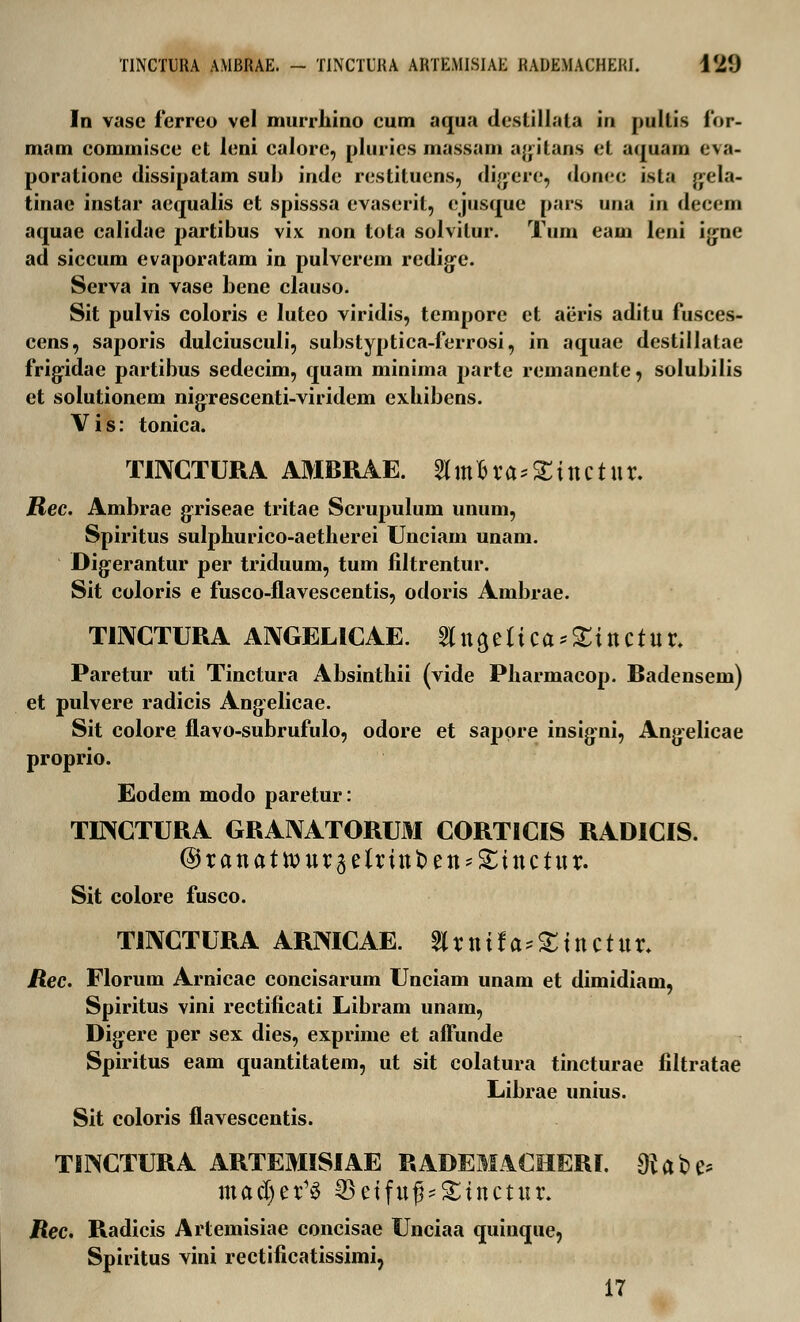 In vase ferreo vel murrhino cum aqua deslillala in pultis for- mam commisce et leni caiore, plurics massam agitans et aquam eva- poratione dissipatam sub inde restituens, digere, donec ista g^ela- tinae instar aequalis et spisssa evaserit, ejusque pars una in decem aquae calidae partibus vix non tota solvilur. Tum eam leni igne ad siccum evaporatam in pulverem redigx\ Serva in vase bene clauso. Sit pulvis coloris e luteo viridis, tempore et aiiris aditu fusces- cens, saporis dulciusculi, substyptica-ferrosi, in aquae destillatae frigidae partibus sedecim, quam minima parte remanente, solubilis et solutionem nigrescenti-viridem exhibens. Vis: tonica. TINCTURA AMBRAE. 2lm£ra;£ittctttr. JBec. Ambrae gxiseae tritae Scrupulum unum, Spiritus sulphurico-aetherei Unciam unam. Digerantur per triduum, tum filtrentur. Sit coloris e fusco-flavescentis, odoris Ambrae. TINCTURA ANGELICAE. angelica^ittctur. Paretur uti Tinctura Absinthii (vide Pharmacop. Radensem) et pulvere radicis Ang:elicae. Sit colore flavo-subrufulo, odore et sappre insig-ni, Angelicae proprio. Eodem modo paretur: TINCTURA GRANATORUM CORTICIS RADICIS. @rattattt)ur3clrittt)en^ittctttr. Sit colore fusco. TINCTURA ARMCAE. 2lrttifa*£ittctttr. itec. Florum Arnicae concisarum Unciam unam et dimidiam, Spiritus vini rectificati Libram unam, Dig:ere per sex dies, exprime et afFunde Spiritus eam quantitatem, ut sit colatura tincturae filtratae Librae unius. Sit coloris flavescentis. TINCTURA ARTEMISIAE RADEMACHERI. $abe* macl)er13 35eiftt^Sittctitr. Rec, Radicis Artemisiae concisae Unciaa quinque, Spiritus vini rectificatissimi, 17