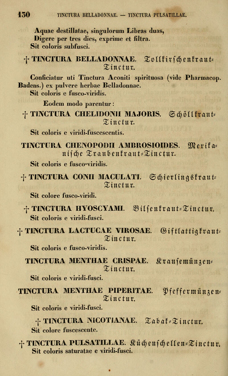 Aquae destillatae, singulorum Libras duas, Digere per tres dies, exprirae et filtra. Sit coloris subfusci. f TEXCTURA BELLADONIXAE. Sollftrfdjettfraut* Xinctut. Conficiatur uti Tinctura Aconiti spirituosa (vide Pharmacop. Badens.) ex pulvere herbae Belladonnae. Sit coloris e fusco-viridis. Eodem modo parentur: f TINCTURA CHELIDOIXII MAJORIS. <Bd)OlUtauU Xinctut. Sit coloris e viridi-fuscescentis. TINCTURA CHEIXOPODII AMBROSIOIDES. Wtttxl^ tttfc^e £ratt£ettfraut?$£tttctwr. Sit coloris e fusco-viridis. f TIIXCTURA CONII MACULATI. <5tf)i?ttinai$ttauU Sittctttr. Sit colore fusco-viridi. f TINCTURA HYOSCYAMI. $Ufettfrattt*gittctttr. Sit coloris e viridi-fusci. f TINCTURA LACTUCAE VIROSAE. ©tftlatttgfraut* Stttctttr. Sit coloris e fusco-viridis. TINCTURA MENTHAE CRISPAE. tfraufemfittaett* £ittctttr. Sit coloris e viridi-fusci. TINCTURA MENTHAE PIPERITAE. ^feffermttttaett* Stttctttr. Sit coloris e viridi-fusci. f TINCTURA MCOTIANAE. Xalat*£tttctur. Sit colore fuscescente. f TINCTURA PULSATILLAE. flttd&ettfd&etleiuStttCtttr. Sit coloris saturatae e viridi-fusci.