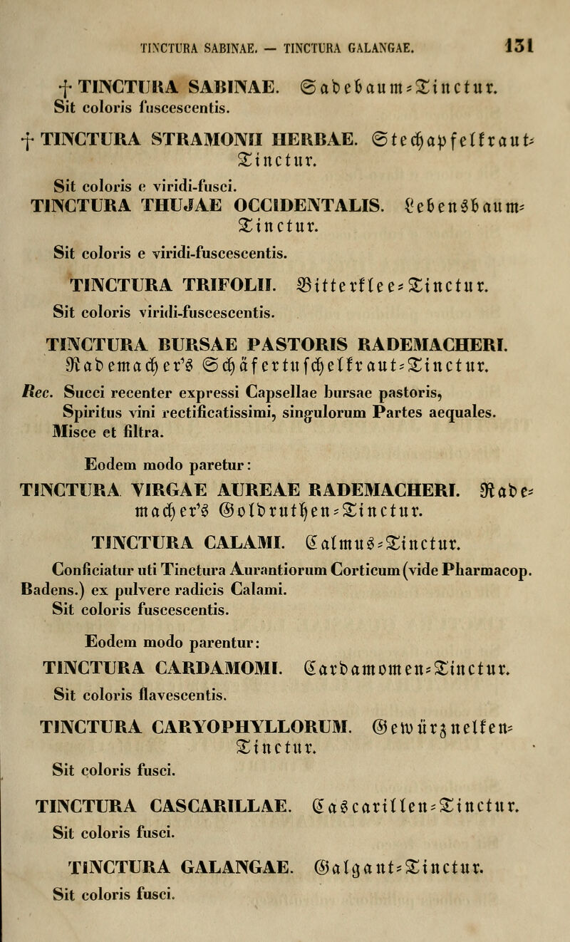 f TINCTUR A SABINAE. @abe&aum*£inctur. Sit coloris fuscescentis. f TINCTURA STRAMOMI HERBAE. @ t e d) a p f e t f r a U t; Sinctur. Sit coloris e viridi-fusci. TINCTURA THUJAE OCCIDENTALIS. Ce&enS&aum* £inctur. Sit coloris e viridi-fuscescentis. TIIXCTURA TRIFOLII. SBitterftee*£tuctur. Sit coloris viridi-fuscescentis. TINCTURA BURSAE PASTORIS RADEMACHERI. £Kabemacf)er^ (Scfyaf ertufcr)effraut*£tttctur. Rec. Succi recenter expressi Capsellae bursae pastoris, Spiritus vini rectificatissimi, singulorum Partes aequales. Misce et filtra. Eodem modo paretur: TINCTURA YIRGAE AUREAE RADEMACHERI. dtatt* mad)er^ @oIbrutfyett'£tnctur. TINCTURA CALAMI. (5atmu^£inctur. Conficiatur uti Tinctura Aurantiorum Corticum (vide Pharmacop. Badens.) ex pulvere radicis Calami. Sit coloris fuscescentis. Eodem modo parentur: TIIVCTURA CARDAMOMI. garbamomen^inctur. Sit coloris flavescentis. TINCTURA CARYOPHYLLORUM. ©ettJiirattetfett* ^ittctur. Sit coloris fusci. TINCTURA CASCARILLAE. (Ja^carittett^ittctttr. Sit coloris fusci. TINCTURA GALANGAE. ®ata,attt*£ittCtttr. Sit coloris fusci.