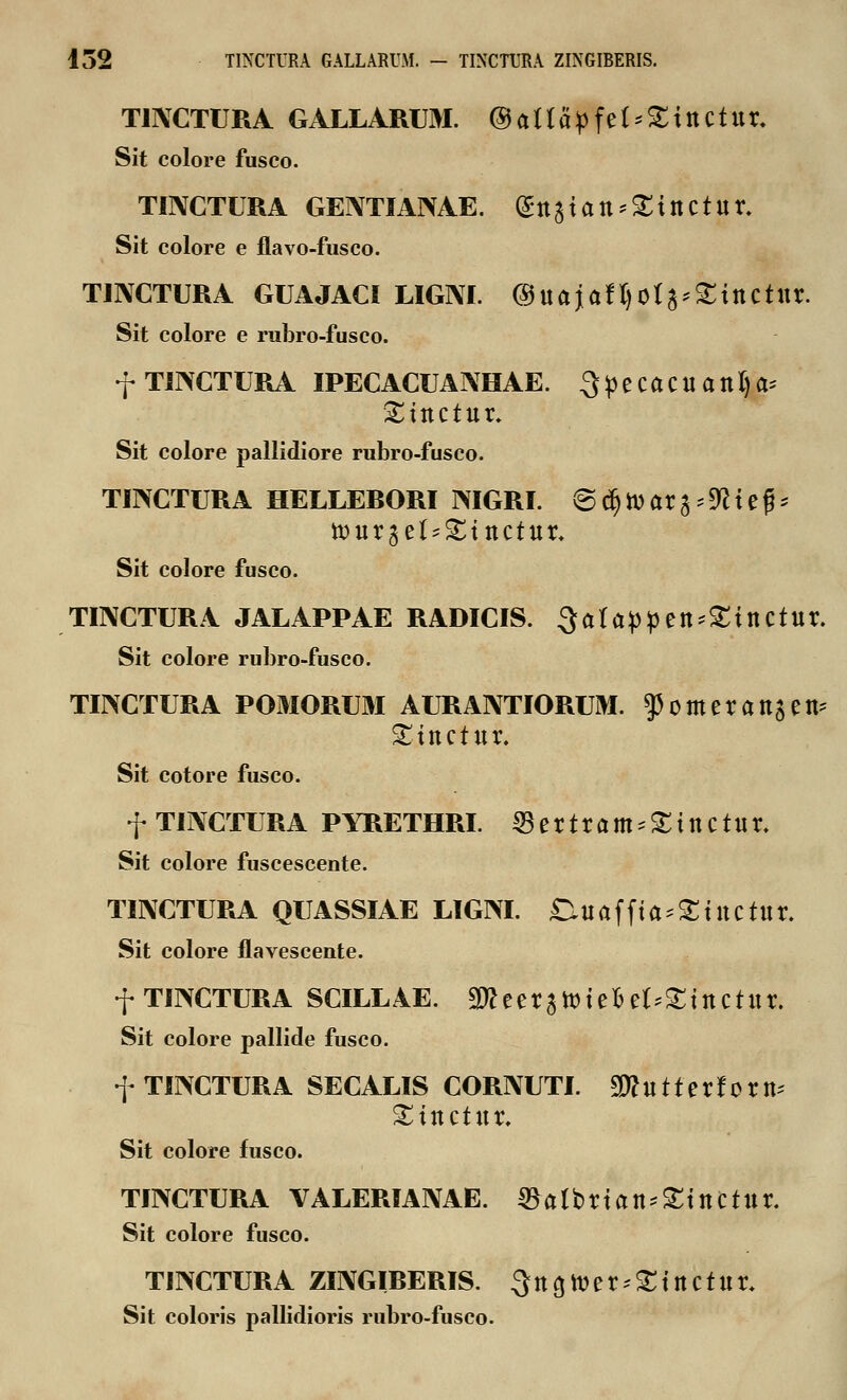 TmCTURA GALLARUM. ®atta>fet*£tttctttr. Sit colore fusco. TINCTURA GEIVTIAIXAE. <£tt3tatt*£ittCtttr. Sit colore e flavo-fusco. TINCTURA GUAJACI LIGM. ©ttajaftjot^Sittctttr. Sit colore e rubro-fusco. f TINCTURA IPECACUANHAE. 3 p e Ca C tt a tt I) a* £tttctttr. Sit colore pallidiore rubro-fusco. TINCTURA HELLERORI NIGRI. ©djtoarg^iejh iottrget^tttctitr. Sit colore fusco. TINCTURA JALAPPAE RADICIS. 3atappen*£inctur. Sit colore rubro-fusco. TINCTURA POMORUM AURANTIORUM. $omeratt$ett £ittctttr. Sit cotore fusco. f TINCTURA PYRETHRI. 33ertram = £tnctttr. Sit colore fuscescente. TINCTURA QUASSIAE LIGM. £niaffta;£iltctltr. Sit colore flavescente. f TIM7TURA SCILL4E. 3»eera»teBet^tttctttr. Sit colore pallide fusco. f TINCTURA SECALIS CORNUTI. Tl tt 11 e r J 0 r tt* ^ittctttr. Sit colore fusco. TINCTURA VALERIANAE. ©albrian^ittttttr. Sit colore fusco. TINCTURA ZINGIRERIS. ^tt^er^tttctttr. Sit coloris pallidioris rubro-fusco.