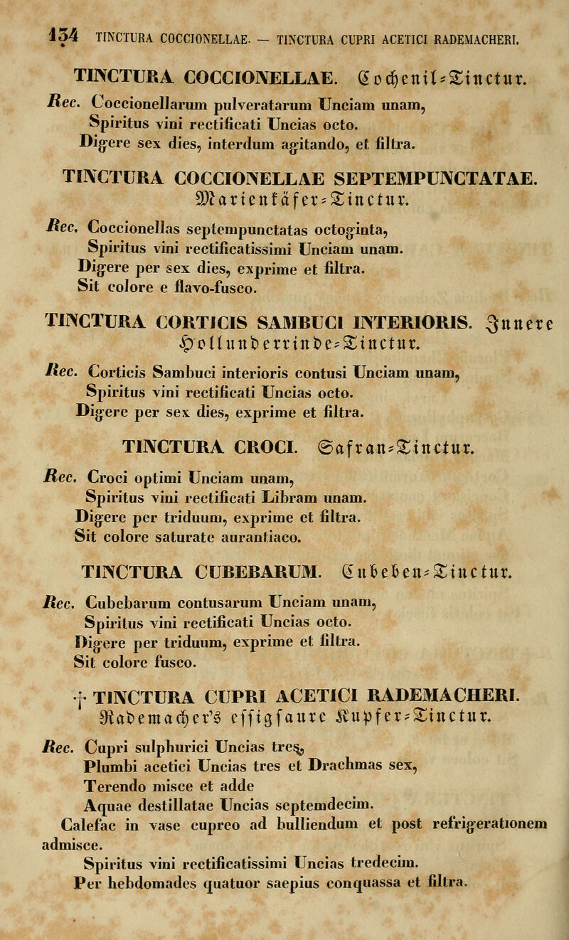 TINCTURA COCCIONELLAE. Godjenit^ittCtur. Rec. Coccionellarum pulveratarum Unciam unam, Spiritus vini rectificati Uncias octo. Dig-ere sex dies, interdum agitando, et filtra. TINCTURA COCCIONELLAE SEPTEMPUNCTATAE. Sftariettfafer^tttctttr. Rec, Coccionellas septempunctatas octoginta, Spiritus vini rectificatissimi Unciam unam. Dig-ere per sex dies, exprime et filtra. Sit colore e flavo-fusco. TINCTURA CORTICIS SAMRUCI INTERIORIS. Qttttere ^)o(htttberrittt>e^inctur. Hec. Corticis Sambuci interioris contusi Unciam unam, Spiritus vini rectificati Uncias octo. Digere per sex dies, exprime et filtra. TINCTURA CROCI. ©afran*£ittciur. jRec. Croci optimi Unciam unam, Spiritus vini rectificati Libram unam. Digere per triduum, exprime et filtra. Sit colore saturate aurantiaco. TINCTURA CUBERARUM. £ufcefcett;£tttCtltr. Rec. Cubebarum contusarum Unciam unam, Spiritus vini rectificati Uncias octo. Dig-ere per triduum, exprime et filtra. Sit colore fusco. f TINCTURA CUPRI ACETICI RADEMACHERI. 5Rafcema(§er,3 efftgfattre Kupfer^Stnctur. Rec. Cupri sulphurici Uncias tres^, Plumbi acetici Uncias tres et Drachmas sex, Terendo misce et adde Aquae destillatae Uncias septemdecim. Calefac in vase cupreo ad bulliendum et post refrig^erationem admisce. Spiritus vini rectificatissimi Uncias tredecim. Per hebdomades cpiatuor saepius conquassa et filtra.
