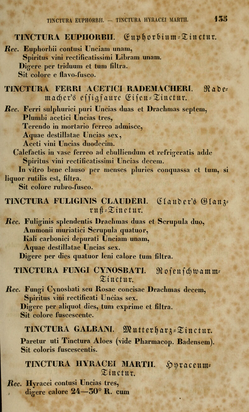 TINCTUR A EUPHORBII. <£upty0rfrtum;21n ctur. Rec. Euphorbii contusi Unciam unam, Spiritus vini rectificatissimi Libram unam. Digere per triduum et tum filtra. Sit colore e flavo-fusco. TINCTURA FERRI ACETICI RADEMACHERI. «ftabe* madjer^ efftgfaurc Gnfen*£incrur. Rec. Ferri sulphurici puri Uncias duas et Drachmas septeni, Plumbi acetici Uncias tres, Terendo in mortario ferreo admisce, Aquae destillatae Uncias sex, Aceti vini Uncias duodecim. Calefactis in vase ferreo ad ebulliendum et refrigeratis adde Spiritus vini rectificatissimi Uncias decem. In vitro bene clauso per menses pluries conquassa et tura, si liquor rutilis est, filtra. Sit colore rubro-fusco. TINCTURA FULIGIMS CLAUDERl. dtattber^ <3Uxifr xxipZinctux. Rec. Fuliginis splendentis Drachmas duas et Scrupula duo, Ammonii muriatici Scrupula quatuor, Kali carbonici depurati Unciam unam, Aquae destillatae Uncias sex. Digere per dies quatuor leni calore tum filtra. TINCTURA FUNGI CYIXOSBATI. ^ofenfdjtvamm^ £tnctur. Rec. Fungi Cynosbati seu Rosae concisae Drachmas decem, Spiritus vini rectificati Uncias sex. Digere per aliquot dies, tum exprime et filtra. Sit colore fuscescente. TINCTURA GALRAW. ^httterrjara^tnctur. Paretur uti Tinctura Aloes (vide Pharmacop. Badensem). Sit coloris fuscescentis. TINCTURA HYRACEI MARTII. £i;raceum* £tnctur. Rec. Hyracei contusi Uncias tres, digere calore 24—50° R. cum