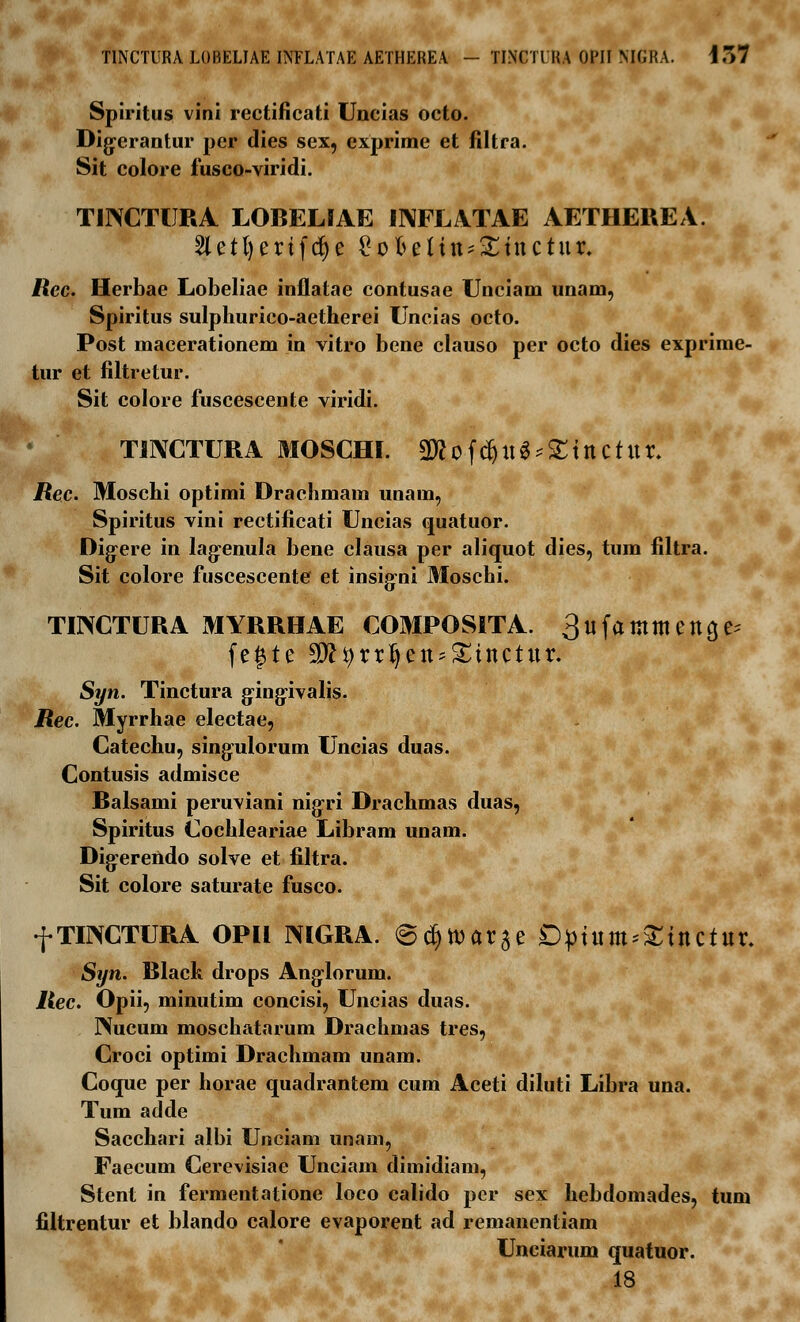 Spiritus vini rectificati Uncias octo. Dig-erantur per dies sex, exprime et filtra. Sit colore fusco-viridi. TINCTURA LOBELIAE INFLATAE AETHEREA. 5letl>erifd)e £oftelitt'£tttCtur. Rec. Herbae Lobeliae inflatae contusae Unciam unam, Spiritus sulphurico-aetherei Uncias octo. Post macerationem in vitro bene clauso per octo dies exprime- tur et filtretur. Sit colore fuscescente viridi. TINCTURA MOSCHI. Wl o f$ u 3 *X t tt C t U r. Rec. Moschi optimi Drachmam unam, Spiritus vini rectificati Uncias quatuor. Digere in lagenula bene clausa per aliquot dies, tum filtra. Sit colore fuscescente et insig-ni Moschi. TINCTURA MYRRHAE COMPOSITA. ^ufamtttettcje fegte SD^rrJjett^tnctttr. Syn. Tinctura g-ing-ivalis. Rec. Myrrhae electae, Catechu, singulorum Uncias duas. Contusis admisce Balsami peruviani nigri Drachmas duas, Spiritus Cochleariae Libram unam. Digerendo solve et filtra. Sit colore saturate fusco. f TINCTURA OPH mGRA. @c§tt)ar$e Dptum^tnctttr. Syn. Black drops Anglorum. Rec. Opii, minutim concisi, Uncias duas. Puicum moschatarum Drachmas tres, Croci optimi Drachmam unam. Coque per horae quadrantem cum Aceti diluti Libra una. Tum adde Sacchari albi Unciam unam, Faecum Cerevisiae Unciam dimidiam, Stent in fermentatione loco calido per sex hebdomades, tum filtrentur et blando calore evaporent ad remanentiam Unciarum quatuor. 18