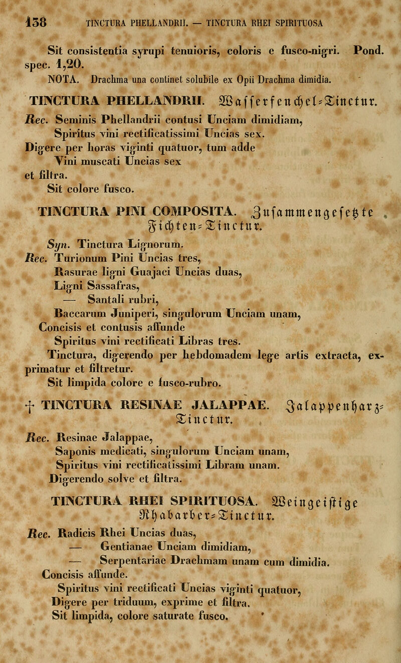 438 TINCTURA PHELLANDRII. — TINCTURA RHEI SPIRITUOSA Sit consistentia syrupi tenuioris, coloris e fusco-nigri. Pond. spec. 1,20. NOTA. Drachma una continet solubile ex Opii Drachma dimidia. TIIXCTURA PHELLANDRII. SBafferf ettdjef*£tttctttr. Rec. Seminis Phellandrii contusi Unciam dimidiam, Spiritus vini rectificatissimi Uncias sex. Dig-ere per lioras vigrinti quatuor, tum adde Yini muscati Uncias sex et filtra. Sit colore fusco. TI3XCTURA PINI COMPOSITA. ^ttfammettgefe^te gtdjtett-^ittctttr. Syn. Tinctura Lignorum. Rec. Turionum Pini Uncias tres, Rasurae lig:ni Guajaci Uncias duas, Ligni Sassafras, — Santali rubri, Raccarum Juniperi, singulorum Unciam unam, Concisis et contusis affunde Spiritus vini rectificati Libras tres. Tinctura, dig-erendo per hebdomadem lege artis extracta, ex- primatur et filtretur. Sit limpida colore e fusco-rubro. f TIINCTURA RESIIVAE JALAPPAE. Qalappettfyar^ ^ttictttr. Rec. Resinae Jalappae, Saponis medicati, singulorum Unciam unam, Spiritus vini rectilicatissimi Libram unam. Dig:erendo solve et filtra. TINCTURA RHEI SPIRITUOSA. aBetttgetfltae Rec. Radicis Rhei Uncias duas, — Gentianae Unciam dimidiam, — Serpentariae Drachmam unam cum dimidia. Concisis affunde. Spiritus vini rectificati Uncias viginti quatuor, Digere per triduum, exprime et filtra. Sit limpida, colore saturate fusco.