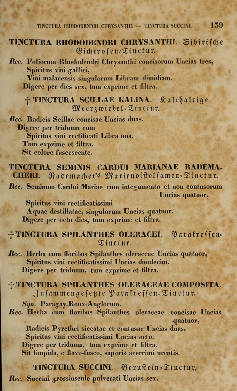 TINCTURA RHODODENDRI CHRYSANTHI. ©ifcirtfd)e ©tdjtrofen*!£tnctur. Rec. Folioruin Rhododendri Chrysanthi concisorum Uncias tres, Spiritus vini gallici, Vini malacensis singulorum Libram dimidiam. Digere per dies sex, tum exprime et filtra. f TINCTURA SCILLAE KALINA. $ a U fy a i t1 a, e ^eer^ttnefcet^tnctur. Rec. Radicis Scillae concisae Uncias duas. Digere per triduum cum Spiritus vini rectificati Libra una. Tum exprime et filtra. Sit colore fuscescente. TIIXCTURA SEMINIS CARDUI MARIANAE RADEMA- CHERI. gfUbemadjer'3 2J?ariettbi(t-etfamen*£ittctttr. JRec. Seminum Cardui Mariae cum integumento et non contusorum Uncias quatuor, Spiritus vini rectificatissimi Aquae destillatae, singulorum Uncias quatuor. Digere per octo dies, tum exprime et filtra. f TINCTURA SPILANTHES OLERACEI. ^arafreffett* ^ittctttr. Rec. Herba cum floribus Spilanthes oleraceae Uncias quatuor, Spiritus vini rectificatissimi Uncias duodecim. Digere per triduum, tum exprime et filtra. f TINCTURA SPILANTHES OLERACEAE COMPOSITA. 3ufammengefe^te ^arafreffen^inctur. Syn. Paragay-Roux-Anglorum. JRec. Herba cum floribus Spilanthes oleraceae concisae Uncias 4juatuor, Radicis Pyrethri siccatae et contusae Uncias duas, Spiritus vini rectificatissimi Uncias octo. Digere per triduum, tum exprime et filtra. Sit limpida, e flavo-fusco, saporis acerrimi urentis. TINCTURA SUCCIM. 35 e r ttft ein *SEt tt c tu r, jRec. Succini grossiuscule pulverati Uncias sex.