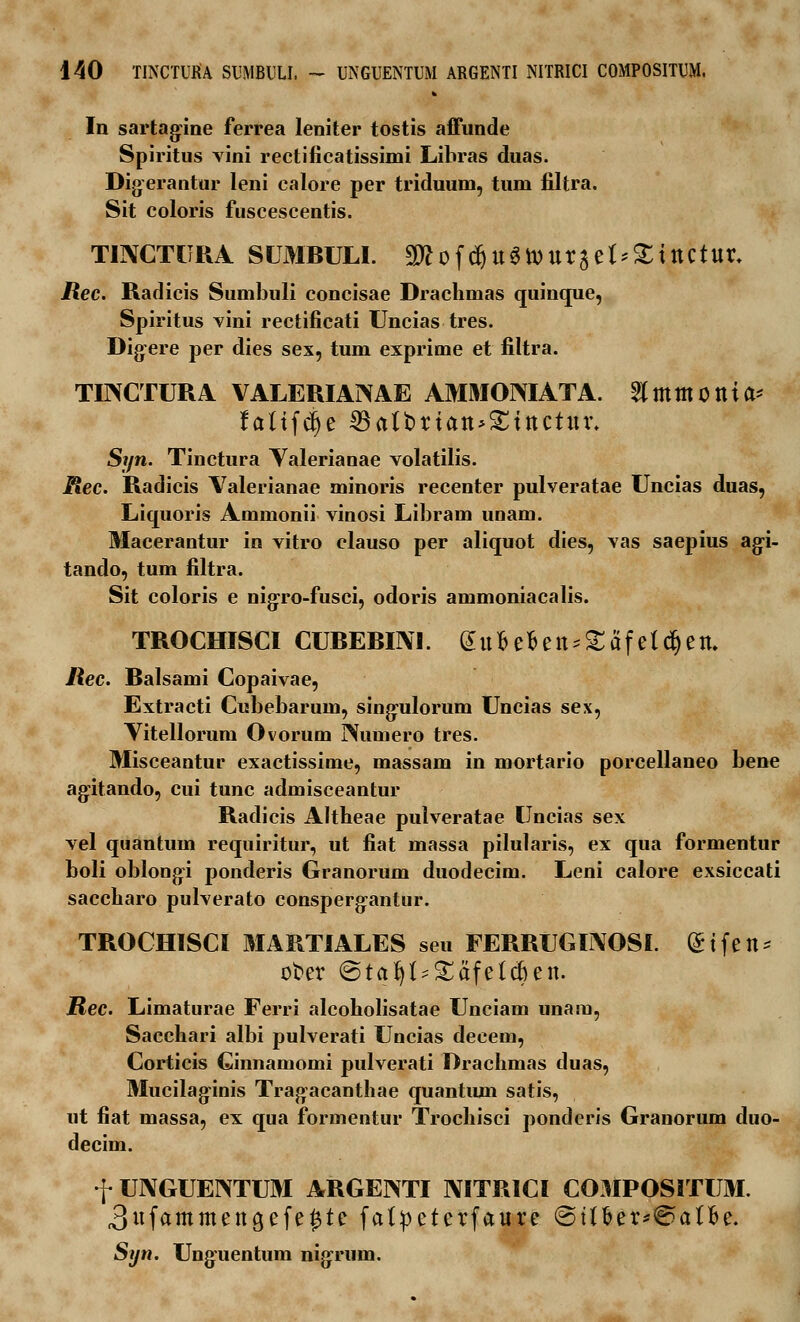 In sartagine ferrea leniter tostis affunde Spiritus vini rectificatissimi Libras duas. Digerantur leni calore per triduum, tum filtra. Sit coloris fuscescentis. TINCTURA SUMBULI. SWof^u^touract^ittCtur, Rec. Radicis Sumbuli concisae Drachmas quinque, Spiritus vini rectificati Uncias tres. Digere per dies sex, tum exprime et filtra. TIIXCTURA VALERIAINAE AMMOMATA. ^mtttOttia* fattfdje 33aft>rtatt>£tttcttu\ Syn. Tinctura Valerianae volatilis. Rec. Radicis Valerianae minoris recenter pulveratae Uncias duas, Liquoris Ammonii vinosi Libram unam. Macerantur in vitro clauso per aliquot dies, vas saepius agi- tando, tum filtra. Sit coloris e nigro-fusci, odoris ammoniacalis. TROCHISCI CUBEBIIVI. d u 13 e fi e tt * £ a f e l d) e tu liec. Balsami Copaivae, Extracti Cubebarum, sing:ulorum Uncias sex, Vitellorum Ovorum Numero tres. Misceantur exactissime, massam in mortario porcellaneo bene agitando, cui tunc admisceantur Radicis Altheae pulveratae Uncias sex vel quantum requiritur, ut fiat massa pilularis, ex qua formentur boli oblongi ponderis Granorum duodecim. Leni calore exsiccati saccharo pulverato consperg:antur. TROCHISCI MARTIALES seu FERRUGINOSI. «Stfen* ofcer ©tafyt^afetcfcett. JRec. Limaturae Ferri alcoholisatae Unciam unam, Sacchari albi pulverati Uncias decem, Corticis Cinnamomi pulverati Drachmas duas, Mucilaginis Tragacanthae quantum satis, ut fiat massa, ex qua formentur Trochisci ponderis Granorum duo- decim. f UNGUEINTUM ARGENTI IVITRICI COMPOSITUM 3ufammettgcfet)te fa Syn. Ung:uentum nigrmn. 3ufammettgcfet)te fatpeterfaure @ttt>er*€>atfce.