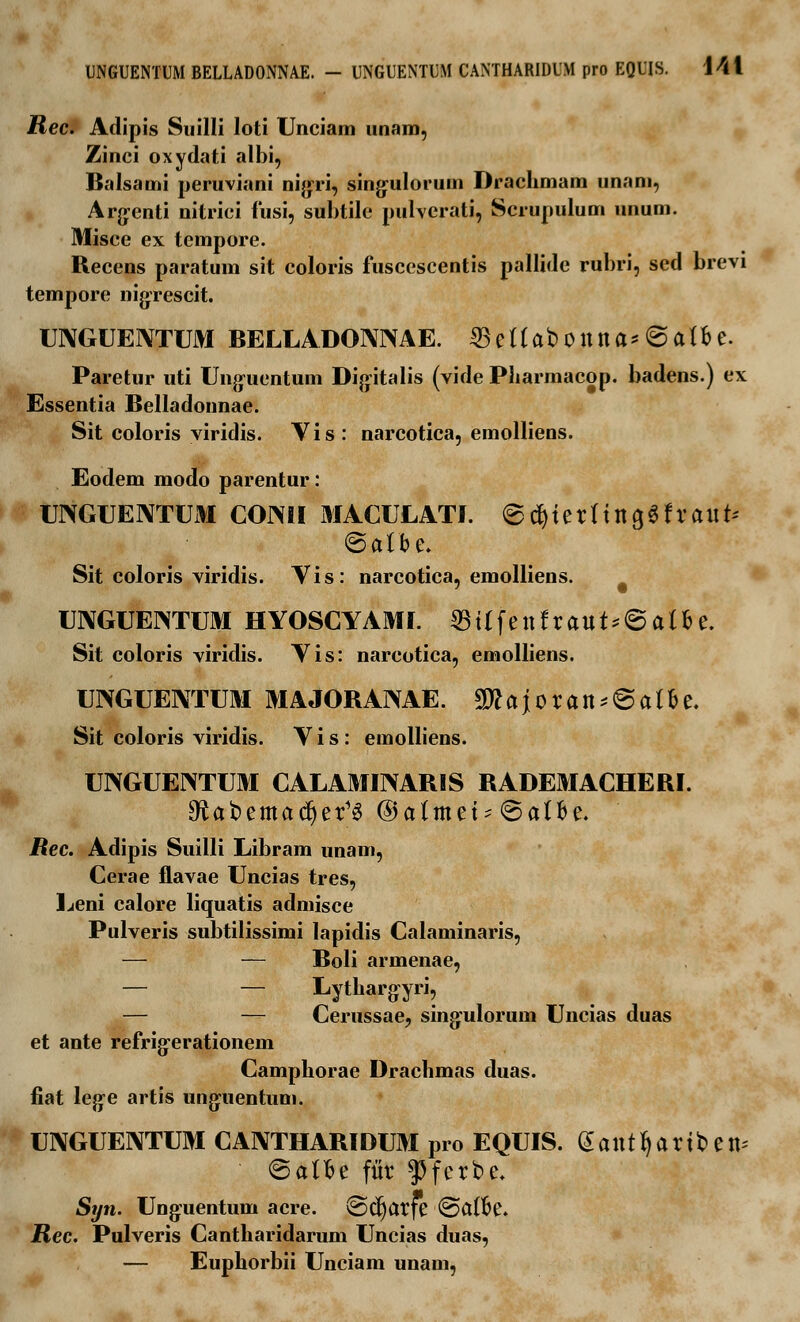 UNGUENTUM BELLADONNAE. — UNGUENTUM CAXTHARIDUM pro EQUIS. i4l Rec. Adipis Suilli loti Unciam unam, Zinci oxydati albi, Balsami peruviani nigri, singulorum Drachmam unam, Arg-enti nitrici fusi, subtile pulverati, Scrupulum unum. Misce ex tempore. Recens paratum sit coloris fusccscentis pallide rubri, sed brevi tempore nigrescit. UiXGUEIVTUM BELLADONNAE. 23ettabonna* @atbe. Paretur uti Unguentum Digitalis (vide Pharmacop. badens.) ex Essentia Belladonnae. Sit coloris viridis. Vis: narcotica, emolliens. Eodem modo parentur: UNGUENTUM COiMI MACULATI. ©#iernno,«fraut* <5albe. Sit coloris viridis. Vis: narcotica, emolliens. UNGUENTUM HYOSCYAMI. 33ttfenfraut*6atfce. Sit coloris viridis. Vis: narcotica, emolliens. UNGUENTUM MA JORANAE. 9ttajoran*©atfce. Sit coloris viridis. Vis: emolliens. UNGUENTUM CALAMINARIS RADEMACHERI. £Rat>emact)er'3 ©atmet* ©atbe. Rec. Adipis Suilli Libram unam, Cerae flavae Uncias tres, Leni calore liquatis admisce Pulveris subtilissimi lapidis Calaminaris, — — Boli armenae, — — Lythargyri, — — Cerussae, singulorum Uncias duas et ante refrigerationem Campborae Dracbmas duas. fiat leg-e artis unguentum. UNGUENTUM CAIYTHARIDUM pro EQUIS. Gantljariben* <&aWe fitr ^Pfcrbe. Syn. Ung:uentum acre. ©ctjarfe ©atfce. Rec. Pulveris Cantharidarum Uncias duas, — Eupborbii Unciam unam,