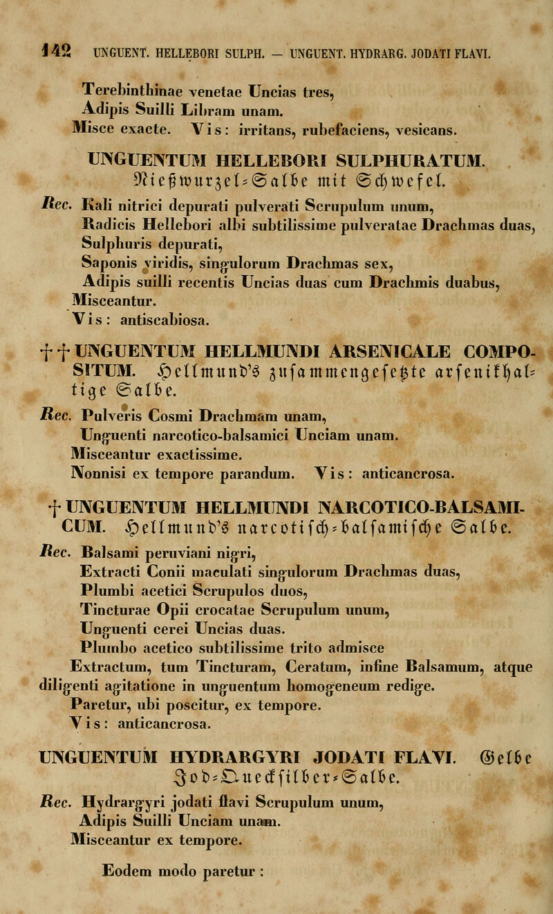 Terebinthinae venetae Uncias tres, Adipis Suilli Libram unam. Misce exacte. V i s : irritans, rubefaciens, vesicans. UNGUENTUM HELLEBORI SULPHURATUM. ^tegttJurjet^atBe mit @d)tt>efe(. Rec. Kali nitrici depurati pulverati Scrupulum unum, Radicis Hellebori albi subtilissime pulveratae Drachmas duas, Sulphuris depurati, Saponis viridis, sing:ulorum Drachmas sex, Adipis suilli recentis Uncias duas cum Drachmis duabus, Misceantur. V i s : antiscabiosa. f f UNGUEIVTUM HELLMUNDI ARSEMCALE COMPO- SITUM. ^eUmitn^ gttfammcttgefe^te arfentffyal* ttge ©atfce. Rec. Pulveris Cosmi Drachmam unam, Ung:uenti narcotico-balsamici Unciam unam. Misceantur exactissime. IXonnisi ex tempore parandum. Yis: anticancrosa. f UIYGUENTUM HELLMUNDI NARCOTICO-RALSAMI- CUM. ipeUmttttb^ ttarcottfd)*fcalfamifdjc ©atfce. Rec. Balsami peruviani nigri, Extracti Conii maculati singiilorum Drachmas duas, Plumbi acetici Scrupulos duos, Tincturae Opii crocatae Scrupulum unum, Ung*uenti cerei Uncias duas. Pluinbo acetico subtilissime trito admisce Extractum, tum Tincturam, Ceratum, infine Balsamum, atque dilig-enti agitatione in ung:uentum homog:eneum redige. Paretur, ubi poscitur, ex tempore. Y i s : anticancrosa. UJXGUENTUM HYDRARGYRI JODATI FLAYI. ©et&e ■3ot>'£ittecffttfier*@atBe. Rec. Hydrarg-yri jodati flavi Scrupulum unum, Adipis Suilli Unciam unam. Misceantur ex tempore. Eodem modo paretur :