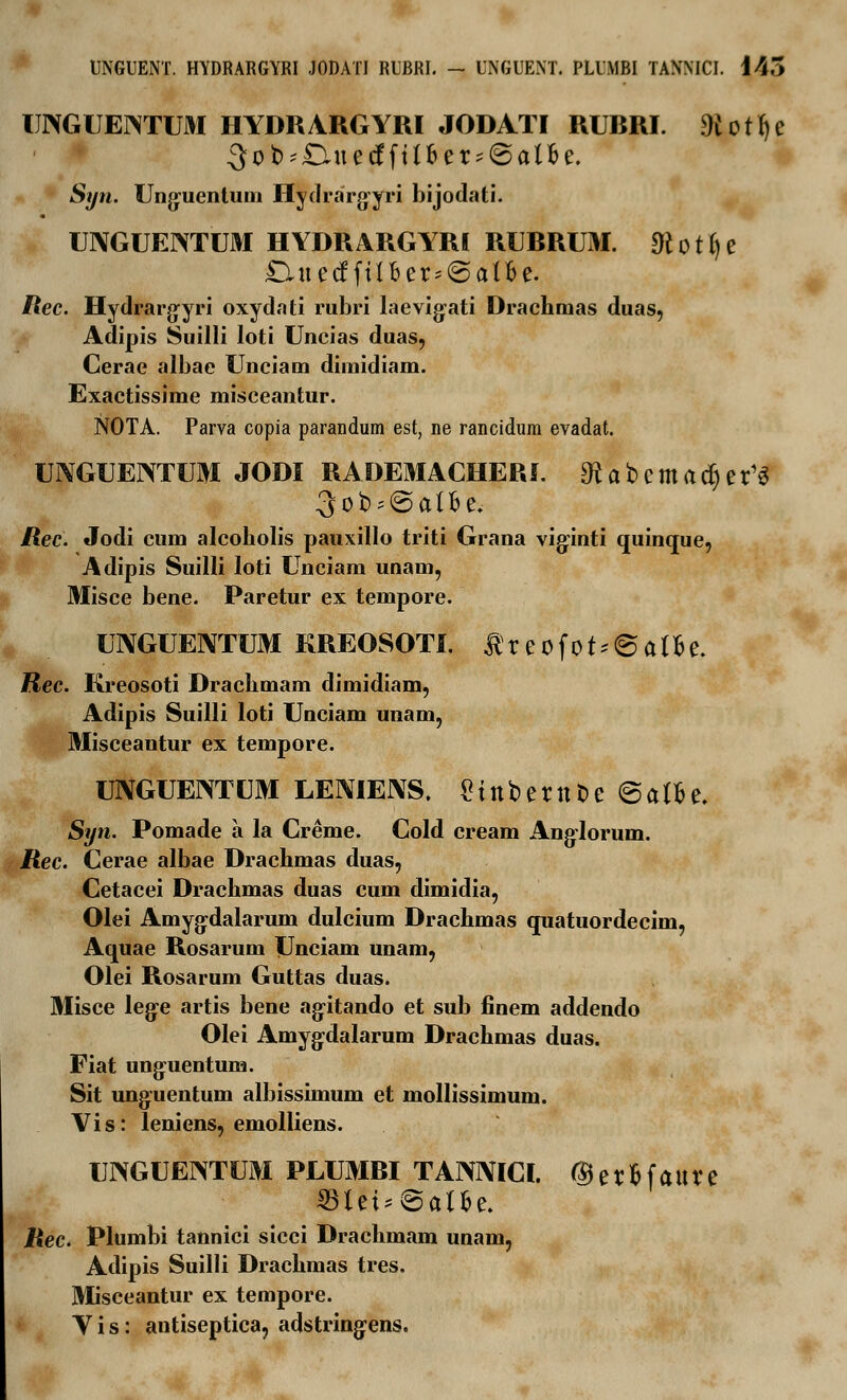 UNGUENT. HYDRARGYRI JODATI RUBRI. — UNGUENT. PLUMBI TANNICI. 145 IJNGUEimjJH HYDRARGYRI JODATI RUBRI. %tfje 3 o fc> - £Hu e cf f t (6 e r * @ a l fc e. S*/n. Unguentum Hydrargyri bijodati. UIXGUENTUM HYDRARGYRI RURRUM. «Rotfje £LuetfftJj6er*@an>e. /?ec. Hydrargyri oxydati rubri laevigati Drachmas duas, Adipis Suilli loti Uncias duas, Cerae albae Unciam dimidiam. Exactissime misceantur. NOTA. Parva copia parandum est, ne rancidura evadat. UIVGUENTUM JODI RADEMACHERL SRabcmadjer1* 3ob;@a(be. Rec. Jodi cum alcoholis pauxillo triti Grana viginti quinque, Adipis Suilli loti Unciam unam, Misce bene. Paretur ex tempore. UIYGUENTUM KREOSOTI. t r e 0 f 0t * © a tt e. Rec. Kreosoti Drachmam dimidiam, Adipis Suilli loti Unciam unam, Misceantur ex tempore. UNGUENTUM LENIENS. €tttbernDe@afte. Syn. Pomade a la Creme. Cold cream Anglorum. Rec. Cerae albae Drachmas duas, Cetacei Drachmas duas cum dimidia, Olei Amygdalarum dulcium Drachmas quatuordecim, Aquae Rosarum Unciam unam, Olei Rosarum Guttas duas. Misce lege artis bene agitando et sub finem addendo Olei Amygdalarum Drachmas duas. Fiat unguentum. Sit unguentum albissimum et mollissimum. Vis: leniens, emolliens. UIVGUENTUM PLUMBI TANMCI. ©er&faure ©lti*@al5e. Rec. Plumbi tannici sicci Drachmam unain, Adipis Suilli Drachmas tres. Misceantur ex tempore. Y i s: antiseptica, adstringens.