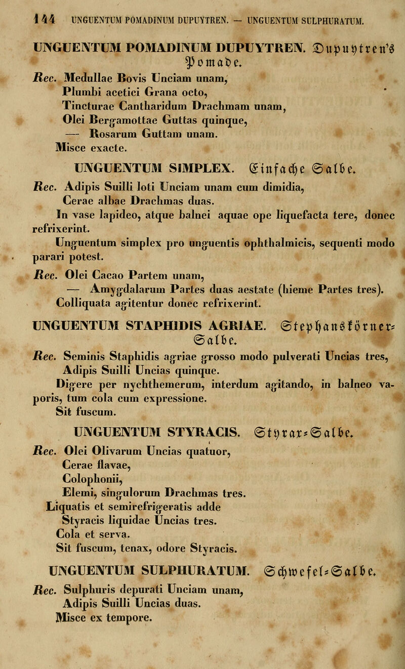 I 44 UNGUENTUM POMADINUM DUPUYTREN. - UNGUENTUM SULPHURATUM. UNGUENTUM POMADINUM DUPUYTREIY. ©upiUptretl1* Rec. Medullae Bovis Unciam unara, Plumbi acetici Grana octo, Tincturae Cantharidum Drachmam imam, Olei Berg-amottae Guttas quinque, — Rosarum Guttam unam. Misce exacte. UNGUENTUM SIMPLEX. (£infad)e ©atfce. Rec. Adipis Suilli loti Unciam unam cum dimidia, Cerae albae Drachmas duas. In vase lapideo, atque balnei aquae ope liquefacta tere, donec refrixerint. Unguentum simplex pro ung-uentis ophthalmicis, sequenti modo parari potest. jRec. Olei Cacao Partem unam, — Amygxlalaruin Partes duas aestate (hieme Partes tres). Colliquata ag-itentur donec refrixerint. UIXGUEJNTUM STAPHIDIS AGRIAE. ©tepfyanSf orner* @alfce. JRee. Seminis Staphidis agriae grosso modo pulverati Uncias tres, Adipis Suilli Uncias quinque. Dig:ere per nychthemerum, interdum agitando, in balneo va- poris, tum cola cum expressione. Sit fuscum. UNGUENTUM STYRACIS. 6tt)rar*@affre. jRec. Olei Olivarum Uncias quatuor, Cerae flavae, Colophonii, Elemi, sing-ulorum Drachmas tres. Liquatis et semirefrig-eratis adde Styracis liquidae Uncias tres. Cola et serva. Sit fuscum, tenax, odore Styracis. TOGUENTUM SULPHURATUM. @c6tt>efe(*@af fce, jRec. Sulphuris depurati Unciam unam, Adipis Suilli Uncias duas. Misce ex tempore.