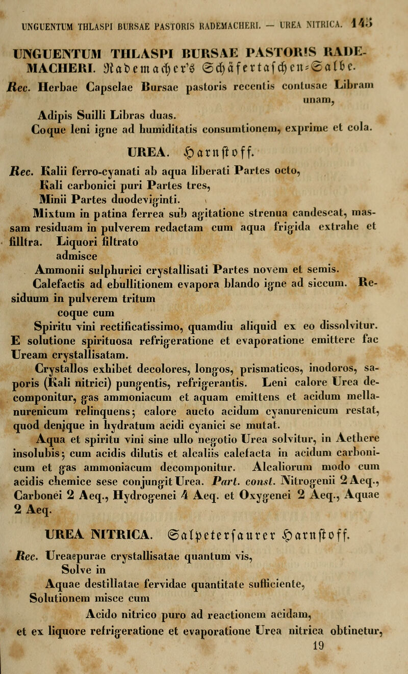 UNGUEINTUM THLASPI BURSAE PASTORIS ItAIIE- MACHEIU. Wabemacfycr^ @$afcrtafd)cn*£a(6c. Rec. Herbae Capselae Bursae pastoris recentis contusae Libram unam, Adipis Suilli Libras duas. Coque leni igne ad humiditatis consumtionem, exprime et cola. UREA. £arnjtoff. Rec. Kalii ferro-cyanati ab aqua liberati Partes octo, Kali carbonici puri Partes tres, Minii Partes duodeviginti. < Mixtum in patina ferrea sub ag^itatione strenua candescat, mas- sam residuam in pulverem redactam cum aqua frigida extrahe ct filltra. Liquori filtrato admisce Ammonii sulphurici crystallisati Partes novem et semis. Calefactis ad ebullitionem evapora blando igne ad siccum. Re- siduum in pulverem tritum coque cum Spiritu vini rectificatissimo, quamdiu aliquid ex eo dissolvitur. E solutione spirituosa refrig:eratione et evaporatione emittere fac Uream crystallisatam. Crystallos exhibet decolores, long-os, prismaticos, inodoros, sa- poris (Kali nitrici) pung-entis, refrig:erantis. Leni calore Urea de- componitur, g-as ammoniacum et aquam emittens et acidum mella- nurenicum relinquensj calore aucto acidum cyanurenicum restat, quod denique in hydratum acidi cyanici se mutat. Aqua et spiritu vini sine ullo negotio Urea solvitur, in Aethere insolubis; cum acidis dilutis et alcaliis calefacta in acidum carboni- cum et gas ammoniacum decomponitur. Alcaliorum modo cum acidis chemice sese conjung-it Urea. Part. const. IXitrogenii 2Aeq., Carbonei 2 Aeq., Hydrog:enei 4 Aeq. et Oxyg:enei 2 Aeq., Aquae 2Aeq. UREA MTRICA. 6atpeterfaurer §arnjtoff. /Jec. Ureaepurae crystallisatae quantum vis, Solve in Aquae destillatae fervidae quantitate snfticiente, Solutionem misce cum Acido nitrico puro ad reactionem acidam, et ex liquore refrigeratione et evaporatione Urea nitrica obtinetur, 19