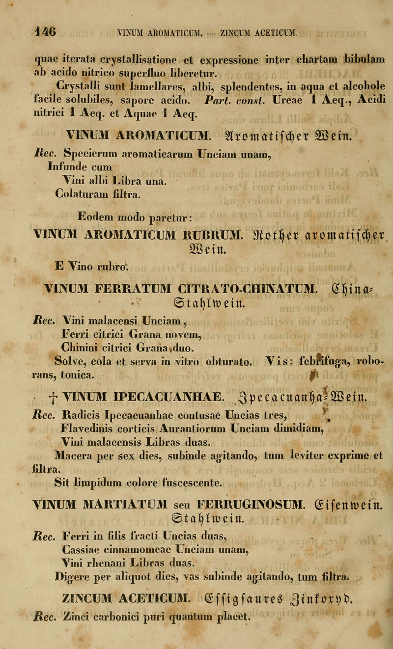 i 46 VINUM ARQMATICUM. - ZINCUM ACETICUM. quae iterata crystallisatione et expressione inter chartam bibulam ab acido nitrico superfluo liberetur. Crystalli sunt lamellares, albi, splendentes, in aqua et alcohole facile solubiles, sapore acido. Part. consl. Ureae 1 Aeq., Acidi nitrici 1 Aeq. et Aquae 1 Aeq. VIMJM AROMATICUM. ^romattfd^er 2Beitt. Rec. Specierum aromaticarum Unciam unam, Infunde cum Vini albi Libra una. Colaturam filtra. Eodem modo paretur: VIIVUM AROMATICUM RURRUM. Oiot^er aromatifcfyer SBeitu E Vino rubro'. VIMI FERRATUM CITRATO-CHINATUM. dfjitta* (Stafyttoettt. Rec. Vini malacensi Unciam, Ferri citrici Grana noVem, Chinini citrici Grariaiduo. Solve, cola et serva in vitro obturato. V i s: febrifuga, robo- rans, tonica. Jft . f VINUM IPECACUANHAE. 3pecacuantya*2Bettt, Rec. Radicis Ipecacuanhae contusae Uncias tres, * Flavedinis corticis Aurantiorum Unciam dimidiam, Vini malacensis Libras duas. Macera per sex dies, subinde agitando, tum leviter exprime et filtra. Sit limpidum colore fuscescente. VINUM MARTIATUM seu FERRUGINOSUM. (£tfenfc>eitt\ ©ta^ttoettt. Rec. Ferri in filis fracti Uncias duas, Cassiae cinnamomeae Unciam unam, Vini rhenani Libras duas. Digere per aliquot dies, vas subinde agitando, tum filtra. ZINCUM ACETICUM. <£ffto,fattre$ ^tttfor^- Rec. Zinci carbonici puri quantum placet.
