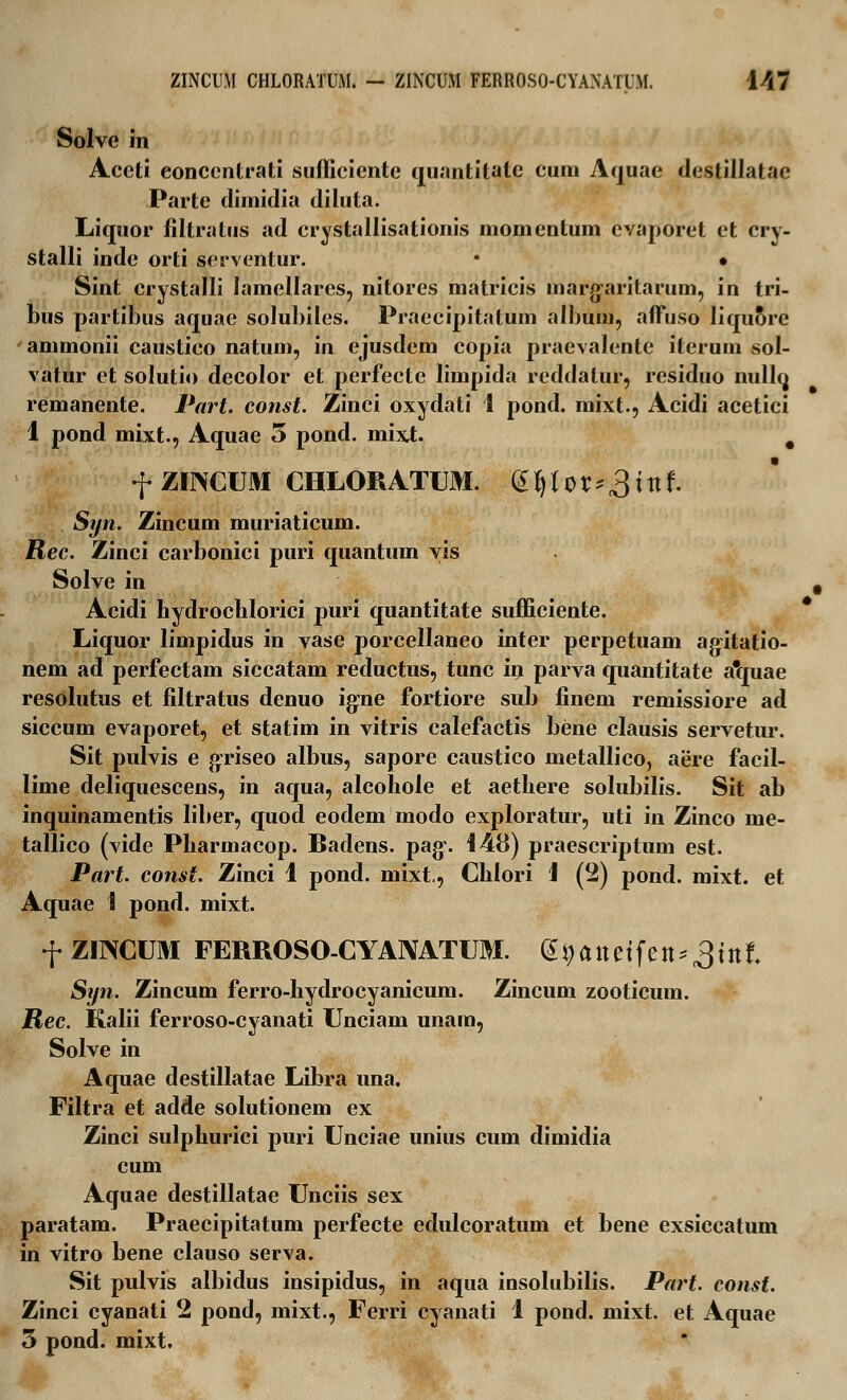 ZINCUM CHLORATUM. - ZINCU.M FERROSO-CYANATUM. \M Solve in Accti eonccntrati sufficiente quantitate cum Aquae destillatac Parte dimidia diluta. Liquor filtratus ad crystallisationis momentum cvaporet et crv- stalli inde orti serventur. • • Sint crystalli lamellares, nitores matricis margaritarum, in tri- bus partibus aquae solubiles. Praecipitatum album, afTuso liquore ' ammonii caustico natum, in ejusdem copia praevalente iterum sol- vatur et solutio decolor et perfecte limpida reddalur, residuo nullq remanente. Part. const. Zinci oxydati 1 pond. mixt., Acidi acetici 1 pond mixt., Aquae 3 pond. mixt. # f ZirvCUM CHLORATUM. ^Ux^xnl Syn. Zincum muriaticum. Rec. Zinci carbonici puri quantum yis Solve in t Acidi hydrocblorici puri quantitate sufficiente. Liquor limpidus in vase porcellaneo inter perpetuam agitatio- nem ad perfectam siccatam reductus, tunc in parva quantitate a*quae resolutus et filtratus denuo igne fortiore sub finem remissiore ad siccum evaporet, et statim in vitris calefactis bene clausis servetur. Sit pulvis e griseo albus, sapore caustico metallico, aere facil- lime deliquescens, in aqua, alcohole et aethere solubilis. Sit ab inquinamentis liber, quod eodem modo exploratur, uti in Zinco me- tallico (vide Pharmacop. Badens. pag-. 148) praescriptum est. Part. const. Zinci 1 pond. mixt., Cblori 1 (2) pond. mixt. et Aquae i pond. mixt. f ZINCUM FERROSO-CYANATUM. (^aitetfen^tnf. Syn. Zincum ferro-hydrocyanicum. Zincum zooticum. jRec. Kalii ferroso-cyanati Unciam unam, Solve in Aquae destillatae Libra una. Filtra et adde solutionem ex Zinci sulphurici puri Unciae unius cum dimidia cum Aquae destillatae Unciis sex paratam. Praecipitatum perfecte edulcoratum et bene exsiccatum in vitro bene clauso serva. Sit pulvis albidus iusipidus, in aqua insolubilis. Part. const. Zinci cyanati 2 pond, mixt., Ferri cyanati 1 pond. mixt. et Aquae 3 pond. mixt.