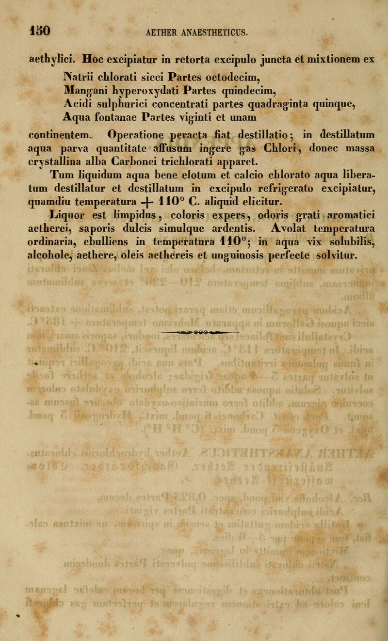 aethylici. Hoc excipiatur in retorta excipulo juncta et mixtionem ex INatrii chlorati sicci Partes octodecim, Mangani hyperoxydati Partes quindecim, Acidi sulphurici concentrati partes quadraginta quinque, Aqua fontanae Partes viginti et unam continentem. Operatione peracta fiat destillatio $ in destillatum aqua parva quantitate affusum ing-ere gas Chlori, donec massa crystallina alba Carbonei trichlorati apparet. Tum liquidum aqua bene elotum et calcio chlorato aqua libera- tum destillatur et dcstillatum in excipulo refrigerato excipiatur, quamdiu temperatura -}- 110° C. aliquid elicitur. Liquor est limpidus, coloris expers, odoris grati aromatiei aetherei, saporis dulcis simulque ardentis. Avolat temperatura ordinaria, ebulliens in temperatura 410°5 in aqua vix solubilis, alcohole, aethere, oleis aethereis et unguinosis perfecte solvitur. —rrr;T><a»o a> '