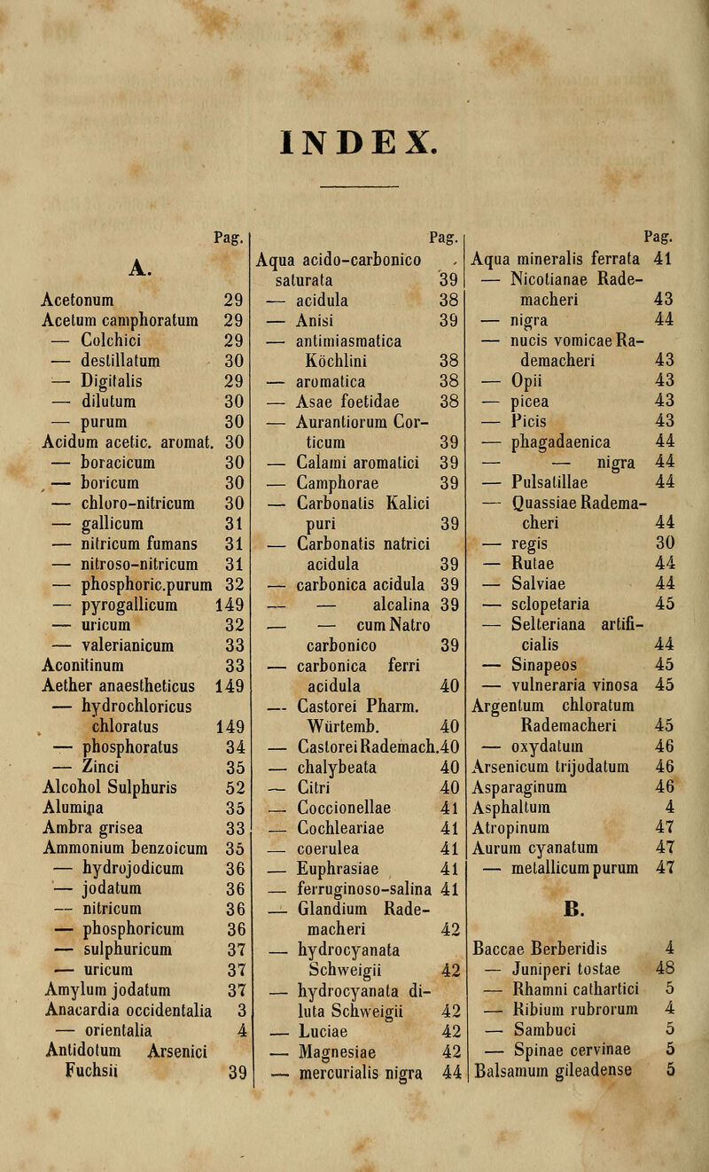 IN D E X. Pag. A. Acetonum 29 Acetum camphoratum 29 — Colchici 29 — deslillatum 30 — Digifalis 29 — dilutum 30 — purum 30 Acidum acetic. aromat. 30 — boracicum 30 , — boricum 30 — chloro-nitricum 30 — gallicum 31 — nitricum fumans 31 — nitroso-nitricum 31 — phosphoric.purum 32 — pyrogallicum 149 — uricum 32 — valerianicum 33 Aconitinum 33 Aether anaestheticus 149 — hydrochloricus chloratus 149 — phosphoratus 34 — Zinci 35 Alcohol Sulphuris 52 Alumina 35 Ambra grisea 33 Ammonium benzoicum 35 — hydrojodicum 36 — jodatum 36 — nitricum 36 — phosphoricum 36 — sulphuricum 37 — uricum 37 Amylum jodatum 37 Anacardia occidentalia 3 — orientalia 4 Antidotum Arsenici Fuchsii 39 •] Pag. Pag. Aqua acido-carbonico Aqua mineralis ferrata 41 saturata '39 — Nicotianae Rade- -— acidula 38 macheri 43 — Anisi 39 — nigra 44 — antimiasmatica — nucis vomicaeRa- Kochlini 38 demacheri 43 — aromatica 38 — Opii 43 — Asae foetidae 38 — picea 43 — Aurantiorum Cor- — Picis 43 ticum 39 — phagadaenica 44 — Calami aromatici 39 — — nigra 44 — Camphorae 39 — Pulsatillae 44 — Carbonalis Kalici — QuassiaeRadema- puri 39 cheri 44 — Carbonatis natrici — regis 30 acidula 39 — Rutae 44 — carbonica acidula 39 — Salviae 44 — — alcalina 39 — sclopetaria 45 — — cum Natro — Selteriana artifi- carbonico 39 cialis 44 — carbonica ferri — Sinapeos 45 acidula 40 — vulneraria vinosa 45 — Castorei Pharm. Argentum chloratum Wurtemb. 40 Rademacheri 45 — CasloreiRademach.40 — oxydatum 46 — chalybeata 40 Arsenicum trijodatum 46 — Citri 40 Asparaginum 46 — Coccionellae 41 Asphaltum 4 — Cochleariae 41 Atropinum 47 — coerulea 41 Aurum cyanatum 47 — Euphrasiae 41 — metallicum purum 47 — ferruginoso-salina 41 — Glandium Rade- B. macheri 42 — hydrocyanata Baccae Berberidis 4 Schweigii 42 — Juniperi tostae 48 — hydrocyanata di- — Rhamni cathartici 5 luta Schweigii 42 — Ribium rubrorum 4 — Luciae 42 — Sambuci 5 — Magnesiae 42 — Spinae cervinae 5 — mercurialis nigra 44 Balsamum gileadense 5