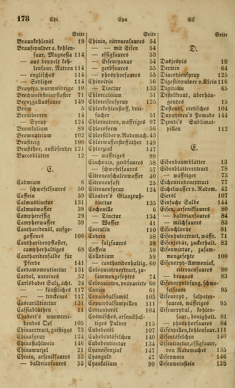 ©ette Beite 33raunf*otjlettbl 19 £|>inin, citronenfaurecj 54 25raufer>uloer a. fob, ten — — mit Sifett 54 faur. 9)cagnefta 114 — efftgfaureS 53 — au3 boppclt foij= — (Sifenc^attur 54 tenfaur. 9catronll4 — gerbfaure^ 55 — engliftfjeg 114 — pfjoSpfjorfaureS 55 — ©ebli§er 114 (S^inoibitt 56 iBrasera, rourmtoibrigt ! 10 — Sinctur 133 23recj)meinfkinpftafier 71 Stjtorcatcium 51 SBrenjgattusfaure 149 Gttjtoreifenfprup 125 IBrom 5 £t)torfof)tenftcff, brei= 23rombeerett 14 fadjer 51 — ©orup 124 Sfjlornatron, todffriges i 97 -Bronttatium 89 S^toroform 56 23romnatrium 102 (* ^torfttber o.jftabemacfj. 45 33ruftteig 109 (Eijtortoafferftoffatfjer 149 SBrufttfiee, auftbfenbet 121 Gt£torjinf 147 23uccobtdtter 12 — roaffrigeS 98 (£ittd)onitt, gerbfaure^ 58 <£. — fcfjtoefetfaureS 57 Sitronenfc^alentoaffer 40 Qutbmium 6 Gutronettfaft 25 — fdjtoefelfaureS 50 Gutronettfyrup 124 Saffein 59 Stauber'3 ©Ianjrufj= Satmustinctur 131 tinctur 135 Satmugroaffer 39 Soctjenitte 6 Sampijerefftg 29 — Sinctur 134 Samp^ertoaffer 39 — Saffer 41 Q[antt>aribenbt, aufge= Socculin 110 gcffeneS 106 (iobein 58 (»antf;aribettpftafter, — fatjfaure^ 59 campf)ert)altige$ 68 Sofeitt 59 (Jantfjaribettfatbe fitr Soitobium 59 ^ferbe 141 — cantfjaribenijattic |. 60 (Earbamometttittctur 131 Soloquintettertract, ju (iarbot, unreitteS 52 fammengefe#teS 74 (»arlSbaber Sat^, dcljt. 24 (totoquinten,prdparirte 60 — — funftlictjeS 117 Soniin 61 — — trocfeneS 117 Sopaiobatfambt. 105 Sa^caritttinctur 131 Sopaiobalfampitlett 111 (iafftafctutjjen 11 Scrianberbl 104 (Jtjabert^ tourmtrei= SoSmifdjeS, arfenittjat- benbeS £)et 105 tige3 ^uloer 115 (iijittaertract, geiftige^ 73 Gutbebenbl 107 Sijinaf^rup 124 (£ubebentdfelct)ett 140 (£J>inaftat>ttoeitt 146 Subebetttinctur 134 S^inatourjel 21 Soatteifettsinf 147 Gtfjinitt, arfeniffaure^ 53 S^attgotb 47 — bafbrianfaureS 55 (£oattfatium 90 <Beite 3X 2)a$je$oi$ 18 Dertrin 64 ©iacobionf^rup 125 Digeftioouloer oJtcitt 116 £)igitcain 65 •Diftelfraut, ubcrt)an= genbeS 15 £)oftenbl, cretifd;e$ 104 £)upuotren1$ ^omabe 144 D$onbi'$ <sublimat= Otttett 112 Sibettbaumbtdtter 13 Sibenbtdtterertract 78 — todffriger 73 @id)eitrinbenertract 77 (£id;ettoaffero. 9?abenu 42 Sierbt 107 (jittfac§e <5albe 144 Sifen, arfeniffaureS 80 — batbrianfaure^ 84 — mttc&JaureS 83 (£ifend;lorur 81 (£ifenf;utertract, todffr. 71 Sifenjobur, jucferfjalt. 82 Sifenmirtur, jufam= mengefe^te 100 (5ifenor9b=2tmmoniaf, citronenfaureS 80 — braune$ 83 (Eifenorgblbfuttg, fd)me= felfaure 95 (Sifenor^b, falpeter* faureS, rodffrigeS 95 Sifenor^bul, fof;fett= faur., fjonigfjalt. 81 — p^ogpijorfaureS 84 Sifenpitten,to^tenfaur.l 11 (£ifentdfetd;en 140 Sifentinctur,efftgfaure, oon 92abemacb,er 135 Sifentoein 146 difentoeittjtein 128