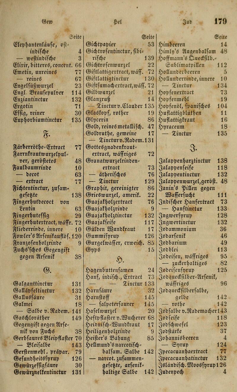 ®eu> 3ut 170 ©efte (£fepf?antentdufe, oft= tnbtfcfje 4 — toeftfnbffcfje 3 (Sttrtr, btttereS, conccnt. 66 (Smetfn, unretneg 77 — refneg 67 (Sncjetfufjtoursel 23 (Sna,t. 33raufeput»er 114 (gnjtantfnctur 132 (Srgotttt 71 (Sfftg, rettter 30 (Sttpfjorbutmttttctur 135 8f. prt>errot$e=(£rtract 77 garrnfrauttour$etpttt= »er, fjerofteteS 48 ftauttJattmrtnbe 10 — becot 63 — ertract 77 ^tctytenttnctur, §ttfam« gefe^te 138 ^tttger|utbecoct oon Setttttt 63 $ttta,erfjtttefftg 29 $t'ttfl,erf)utertract, toaffr* 72 ^tteberrfnbe, tnnere 10 ftototer'*? Sfrfenffauftdf. 120 granjofenfjofjrtnbe 9 gucf^fcfjeg ©egetigtft gegett Strfettff 38 ©. ©fltftfltttttttcttir 131 (Mdpfeftfttctur 132 (MuSfdure 31 ©oltnet 18 — <SaiU o.9tabem. 141 @a3cf)Iordtt;er 149 ©egencjfft (tegen 2frfe= nff oon %u$$ 38 ®erbfaureg33tetpftafter 70 — 23teffatbe 143 ©erfhttmept, prdpar, 79 ©efttnbfjeftgforttp 126 ©etottrjefftgfdure 30 ©efte ©fcptpapfer 53 ®fct)trofentt'nctur, pf« rtfcfjc 139 ©tcfytrofemourjet 22 ®ffttatt(gertract,t»dff. 72 ©tfrtattta,ttnctur 130 @(ftfumacoertract,t»dff. 72 ©ttbtourjet 21 ©tanjruf 14 — £fnctur».(£tattber 135 ©taSfopf, rotper 19 @t»cerftt 86 $ofb,reftte3metaffffcf;. 47 ©ofbrutfje, gemefne 17 — £fnctitr».9<tabem.l31 ©otteSa,nabenfraut= ertract, t»dffrfa,e3 72 (Sjronattourjefrtnben^ ertract 73 — dtf;ertfcf)eg 76 — Stfnctur 129 (5)rapf)tt, geretntgter 86 (SJrteStottrjef, atttertt. 22 ©ttaiatfjotjertract 76 ©ttaiatf^ofsrtttbe 9 ©uaiatfjofattnctttr 132 ©uaioffetfe 117 ©ulben 2^ttnbtrout 17 ©ummfforup 126 ©urgettoaffer, ertoetcl;. 85 ®0p3 15 SpagettTmttenfamen 24 |)anf, tnbifct)., ©rtract 73 — — £fncturl33 ^arnfdure 32 §arnjtoff 145 — fatpeterfaurer 145 ^afeltourjel 20 £eftpfrafter».2gucf;erer 68 £)efbnffct)=3Buubfraut 17 ^etltgenfjoljrutbe 9 §>effter'$ SBdfmna, 85 ibefttttunb^ narcotffcf)= balfam. ©aloe 142 — ttarcot.jttfatttttten^ gefe^te, arfettff= Seite Sinmbeeren 14 Sbfmto/s Sfugenbatfam 48 Sboffmann'g 0uecfft(b.= 8ub((matp(tfen 112 ipotfunbcvbeeren 5 £)offunberr(nbe,fnnere 10 — £tttcttt* 134 Spopfenertract 73 |)opfenmef;I 19 ^opfenol, fpanffcfjeg 104 Sbuftattfgbtutfjen 11 £mftattt'a,fraut 16 Sporaceum 18 — Stfnctur 135 ^afappenfjarjttnctur 138 ^atappenfetfe 118 ^aloppenttnctur 132 3otappentourjel,geroft. 48 3antn'S ^ftten gegen ©afferfucpt 111 3nb(fcf;er ^attfertract 73 — Spattfttnctur 133 ^ngtoerforup 128 ^ngtoerttnctur 132 ■gobammotttttttt 36 ^obarfentf 46 ^obbartum 49 ^obbtef 113 3obet'fen, todffrtgeS 95 — jucterfjalttgeS 82 Sobetfenforup 125 3obquecffttber=2trfentf, tooffrtgeg 96 ^obquecffftberfatbe, gelbe 142 — rott;e 142 ^obfalbe o.iJtabemacfjerl^S Sobfetfe 118 3obfd;mefeI 123 ^obftdrfe 37 ^opattttfSbeereit 4 — ©orup 124 3pecacuattt;aertract 77 Specacuanfjattnctur 132 ^Idnbtfct),3}coo^forttpl26