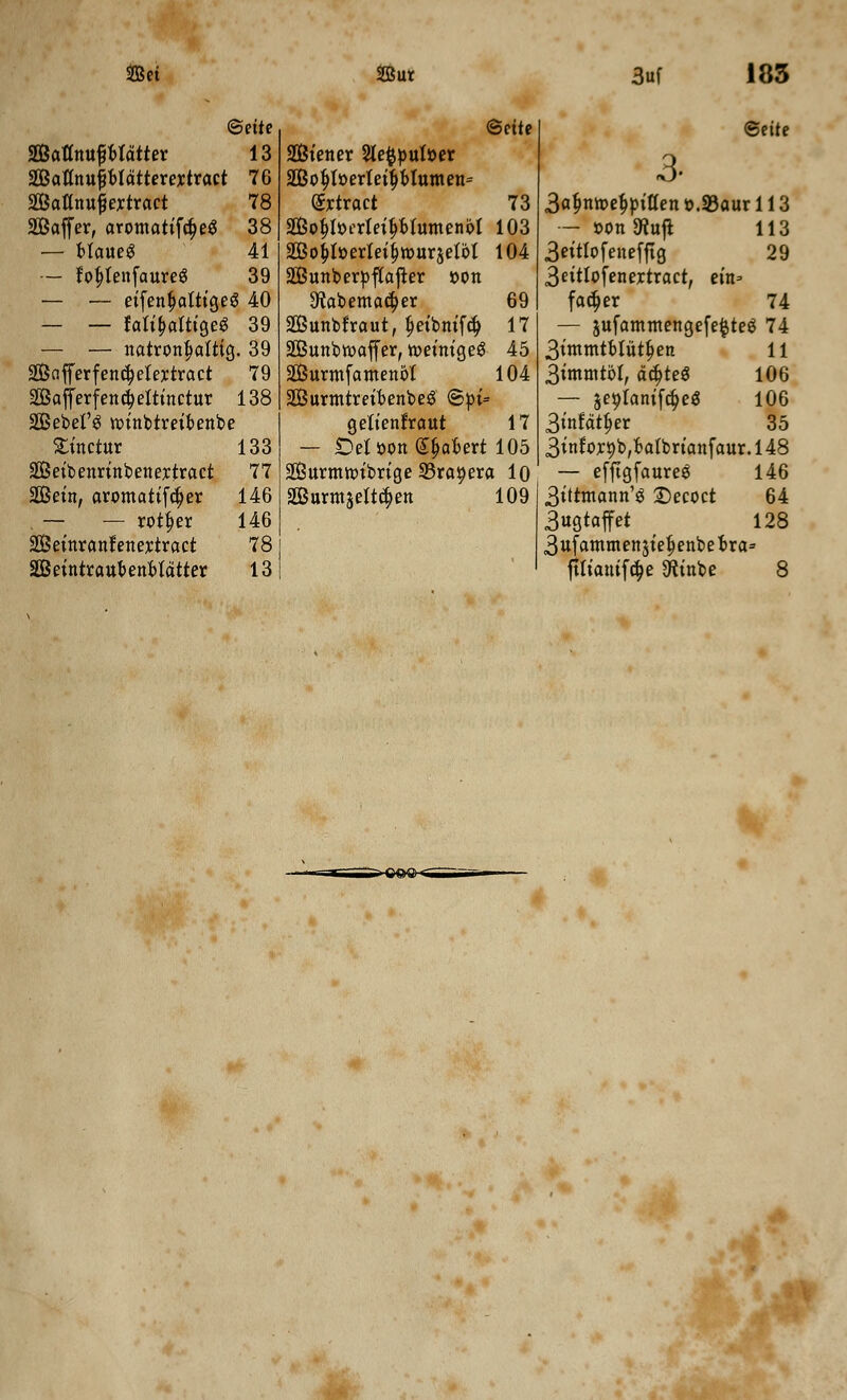 ©ette mum$mttn 13 SiBattnuptdtterertract 76 SBattnujiertract 78 Sffiaffer, aromatifcfjeS 38 — btaueS 41 — fo|>tenfaure$ 39 — — eifenfjattigeg 40 — — fafibattigeS 39 — — natronfjattig. 39 2Bc!fferfencf?etertract 79 SCBajferfencielttnctur 138 2Bebel'$ nnnbtreibenbe £inctur 133 SGBeibenrinbenertract 77 StBein, aromatifcfjer 146 — — rotfjer 146 2Beinranfenertract 78 SOBeintraubenbldtter 13 @ette Siener 2le$put»er 2Bo$tt>ertetfjbIumen= Srtract 73 Sob>erteif>btumenbt 103 2Bo£I»erIeif)tt>ur$etbt 104 SBunberpftafter »on 9tabemac^er 69 SQBunbtraut, fjeibnifcf) 17 SBunbwaffer, iroeinigeg 45 SBurmfamenbt 104 SBurmtreibenbeg ©pi= gettenfraut 17 — £>et oon Spabert 105 SBurmmibrige SBra^era 10 SBurmjettc^en 109 ©eite 3- 3afmme$piften ».93aur 113 — r-onftuft 113 3eitfofenefftg 29 3eittofenertract, ein= facb>r 74 — jufammengefefcteg 74 3immtbtutb>n 11 3immtbt, afyet 106 — $e9tanifcb>$ 106 3infdtf>er 35 3inf ort)b,batbrianfaur. 148 — efftgfaureg 146 3ittmann'g £>ecoct 64 3ugtaffet 128 3ufammen$iefjenbebra= fttiantfdje Sftinbe 8 %