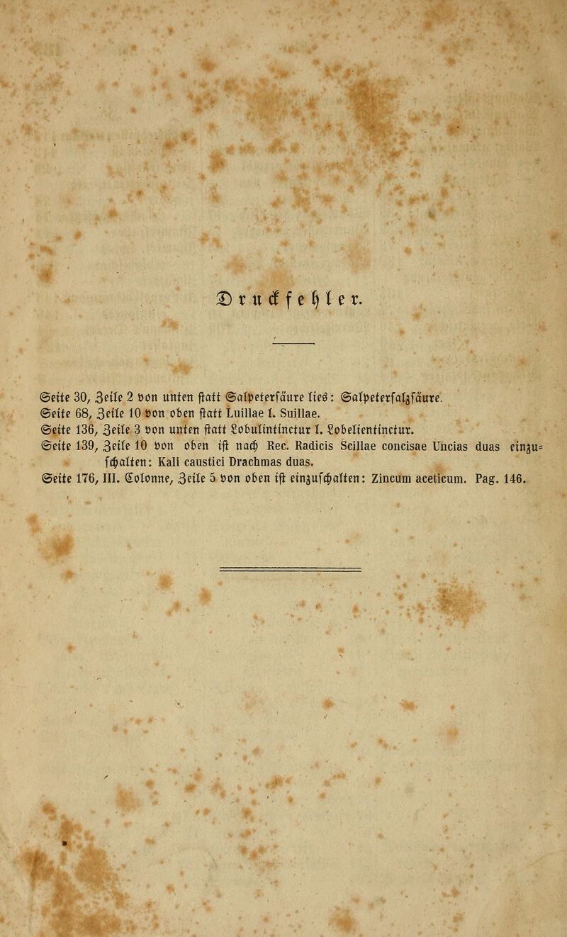 £) r tt tf f e f) 1 e r. ©ettc 30, 3eite 2 »on unten ftatt ©atpeterfaure tie$: ©atpeterfat^faure. <5eite 68, 3eite 10 »on oben ftatt Luillae I. Suillae. ©eite 136, 3ette 3 oon unten ftatt Sobuttntinctur t. Sobeltentinctur. <$eite 139, 3eite 10 oon oben ifl nacb Rec. Radicis Scillae concisae Uncias duas einju* fcfiatten: Kali caustici Drachmas duas.
