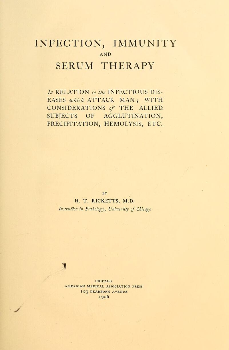 INFECTION, IMMUNITY AND SERUM THERAPY In RELATION to the INFECTIOUS DIS- EASES which ATTACK MAN ; WITH CONSIDERATIONS of THE ALLIED SUBJECTS OF AGGLUTINATION,, PRECIPITATION, HEMOLYSIS, ETC. H. T. RICKETTS, M.D. InstruBor in Pathology, University of Chicago ^ CHICAGO AMERICAN MEDICAL ASSOCIATION PRESS IO3 DEARBORN AVENUE I906 J