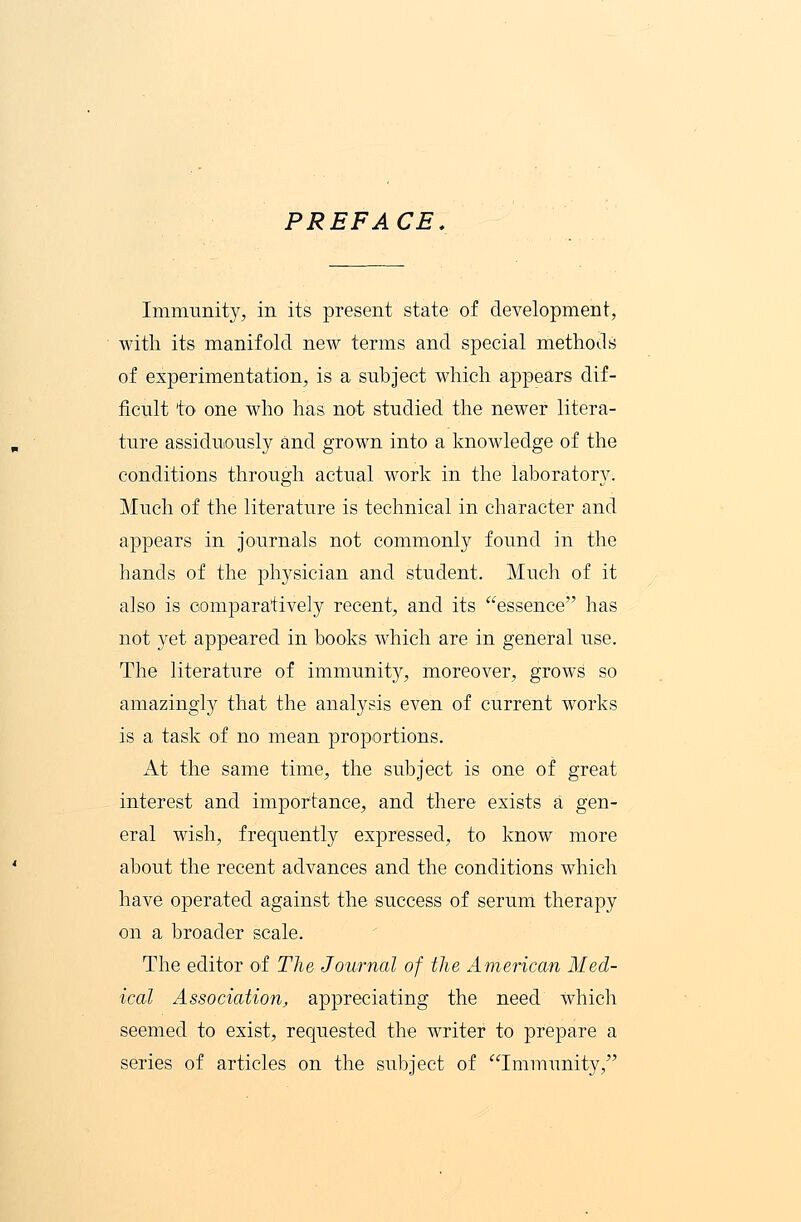 PREFACE. Immunity, in its present state of development, with its manifold new terms and special methods of experimentation, is a subject which appears dif- ficult to one who has not studied the newer litera- ture assiduously and grown into a knowledge of the conditions through actual work in the laboratory. Much of the literature is technical in character and appears in journals not commonly found in the hands of the physician and student. Much of it also is comparatively recent, and its essence has not yet appeared in books which are in general use. The literature of immunity, moreover, grows so amazingly that the analysis even of current works is a task of no mean proportions. At the same time, the subject is one of great interest and importance, and there exists a gen- eral wish, frequently expressed, to know more about the recent advances and the conditions which have operated against the success of serum therapy on a broader scale. The editor of The Journal of the American Med- ical Association, appreciating the need which seemed to exist, requested the writer to prepare a series of articles on the subject of Immunity,